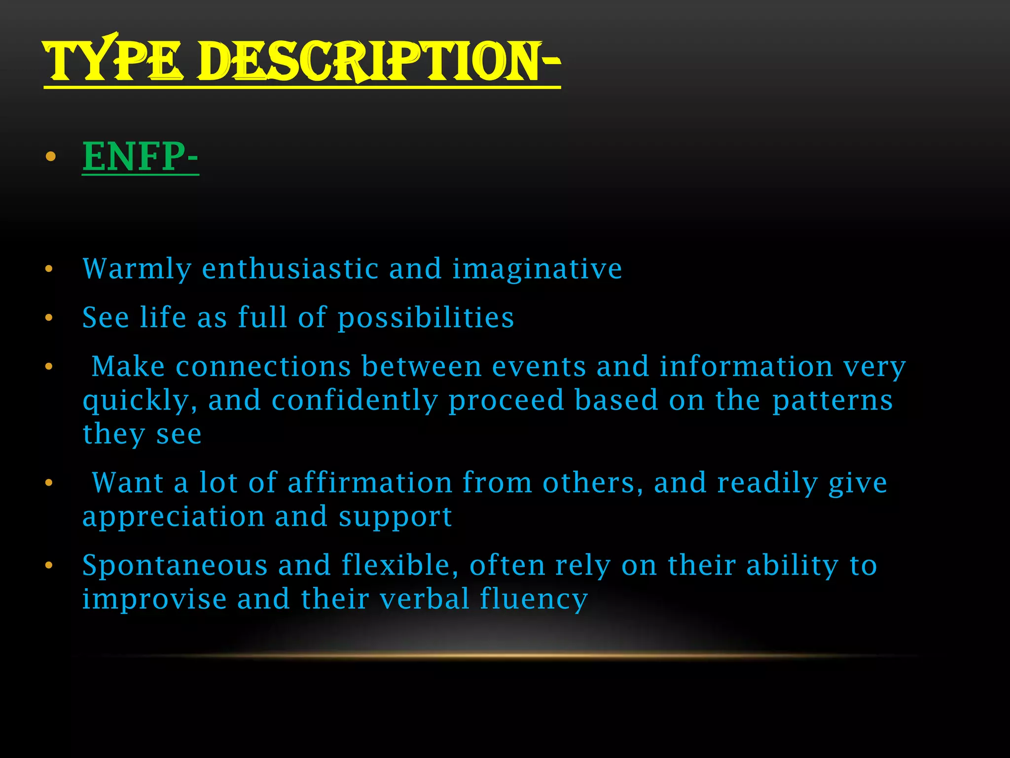 TYPE DESCRIPTION-
• ENFP-

• Warmly enthusiastic and imaginative
• See life as full of possibilities
•    Make connections between events and information very
    quickly, and confidently proceed based on the patterns
    they see
•    Want a lot of affirmation from others, and readily give
    appreciation and support
• Spontaneous and flexible, often rely on their ability to
  improvise and their verbal fluency
 