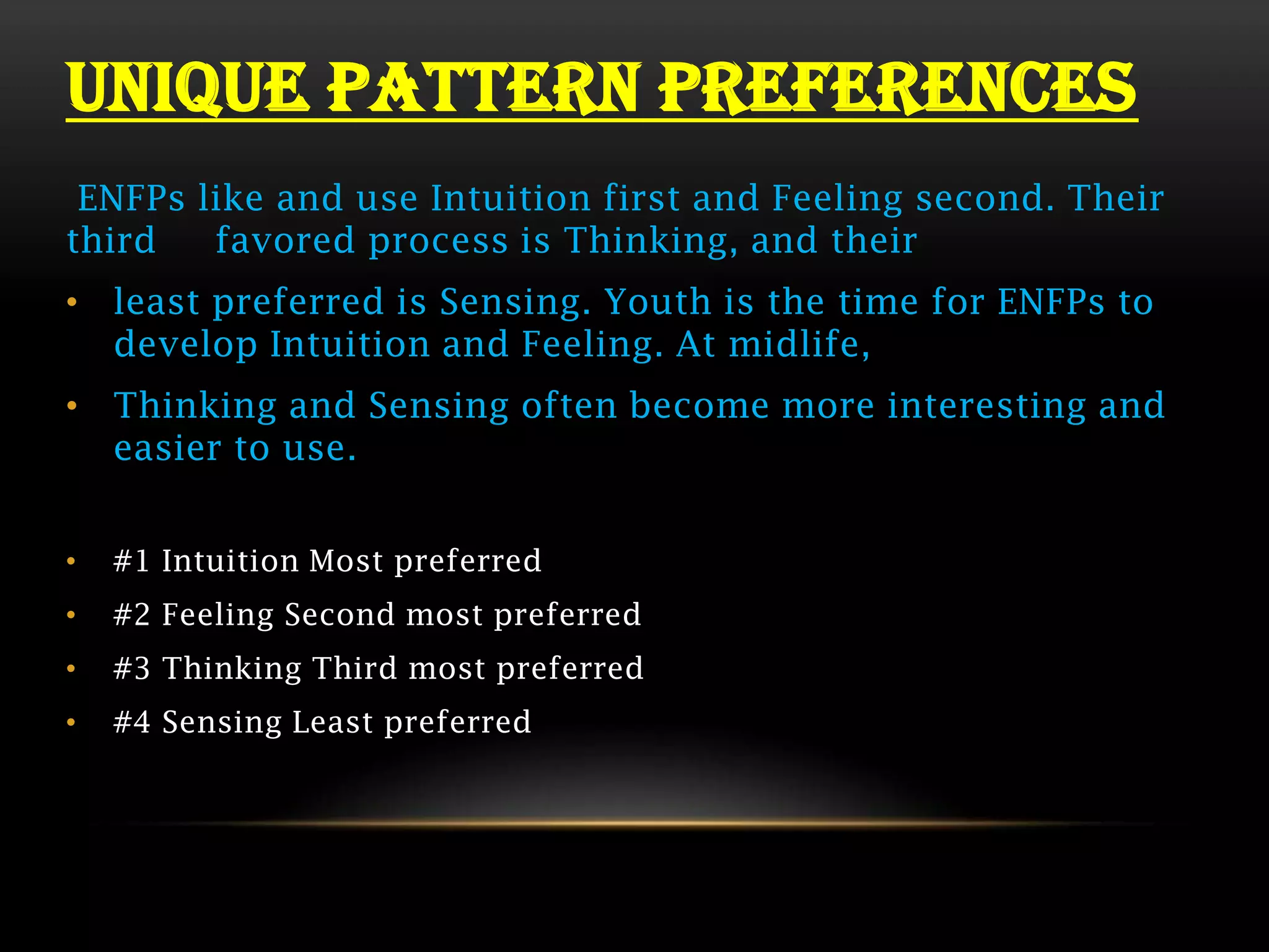 UNIQUE PATTERN PREFERENCES
 ENFPs like and use Intuition first and Feeling second. Their
third   favored process is Thinking, and their
• least preferred is Sensing. Youth is the time for ENFPs to
  develop Intuition and Feeling. At midlife,
• Thinking and Sensing often become more interesting and
  easier to use.


•   #1 Intuition Most preferred
•   #2 Feeling Second most preferred
•   #3 Thinking Third most preferred
•   #4 Sensing Least preferred
 