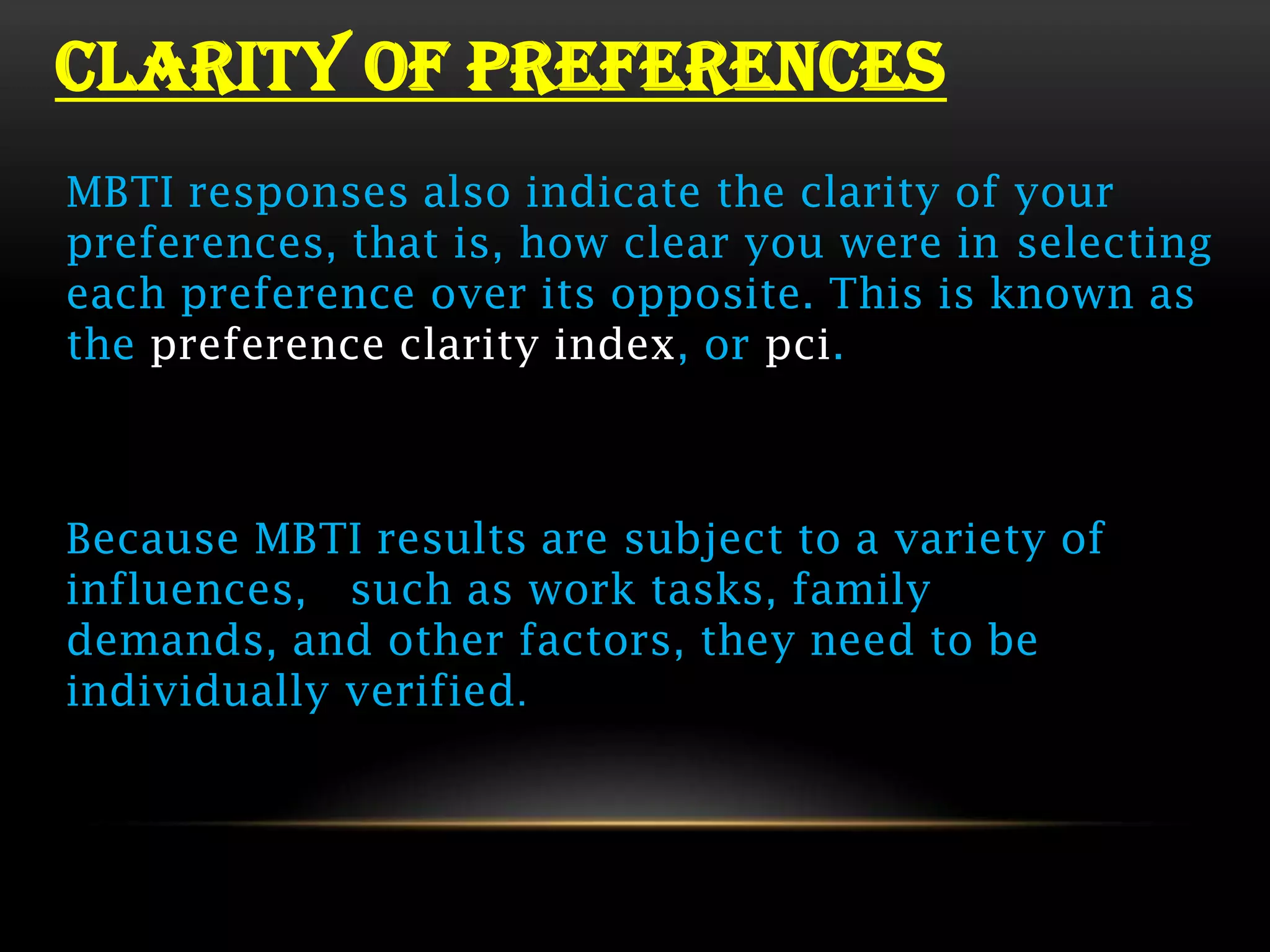 CLARITY OF PREFERENCES
MBTI responses also indicate the clarity of your
preferences, that is, how clear you were in selecting
each preference over its opposite. This is known as
the preference clarity index, or pci.



Because MBTI results are subject to a variety of
influences, such as work tasks, family
demands, and other factors, they need to be
individually verified.
 