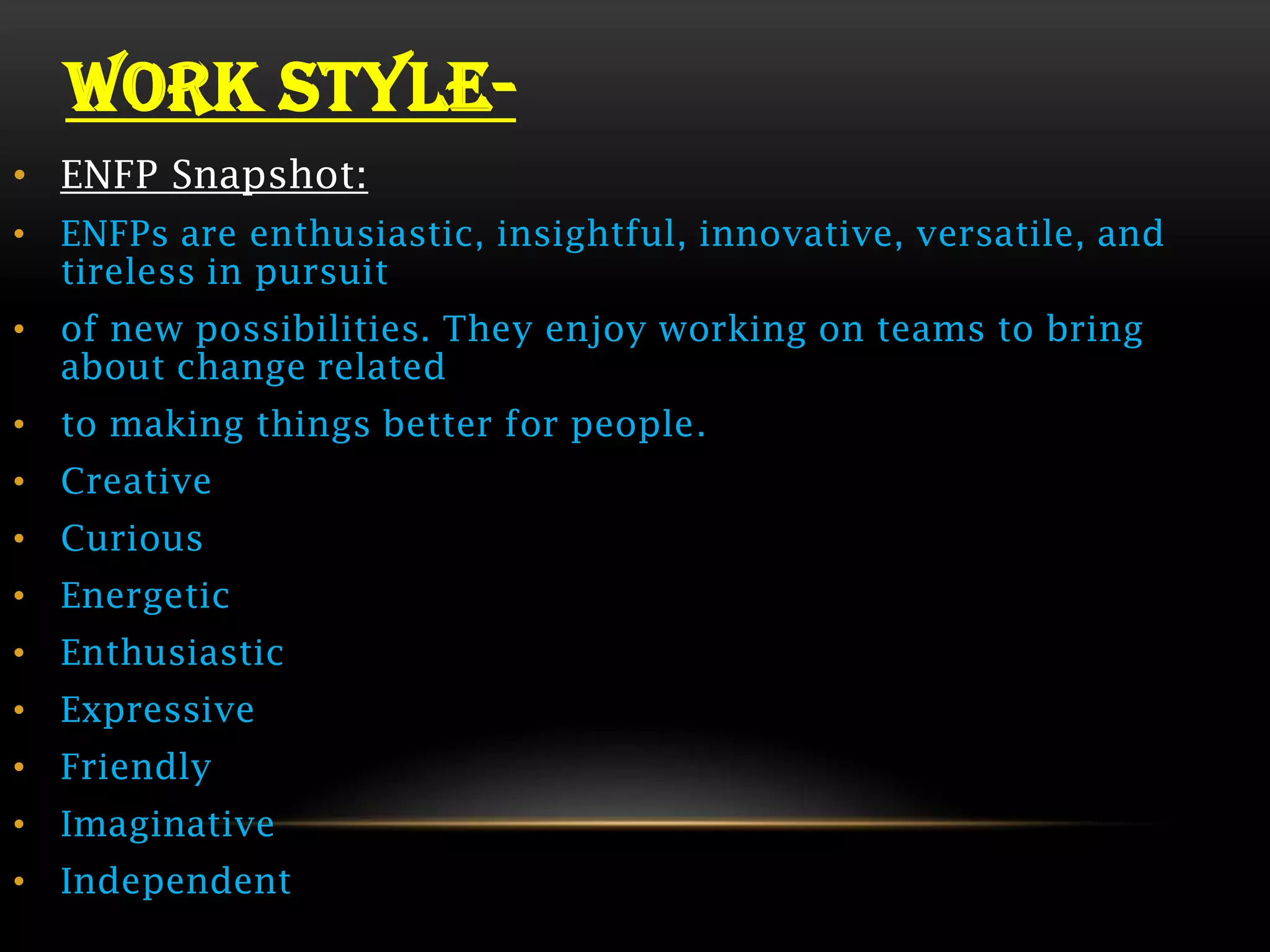 WORK STYLE-
• ENFP Snapshot:
• ENFPs are enthusiastic, insightful, innovative, versatile, and
  tireless in pursuit
• of new possibilities. They enjoy working on teams to bring
  about change related
• to making things better for people.
• Creative
• Curious
• Energetic
• Enthusiastic
• Expressive
• Friendly
• Imaginative
• Independent
 