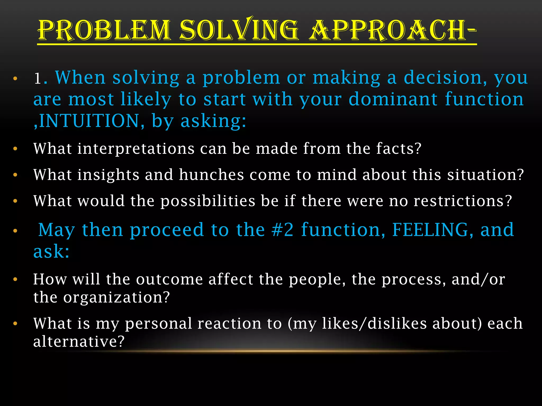 PROBLEM SOLVING APPROACH-
• 1. When solving a problem or making a decision, you
    are most likely to start with your dominant function
    ,INTUITION, by asking:
• What interpretations can be made from the facts?
• What insights and hunches come to mind about this situation?
• What would the possibilities be if there were no restrictions?
•   May then proceed to the #2 function, FEELING, and
    ask:
• How will the outcome affect the people, the process, and/or
  the organization?
• What is my personal reaction to (my likes/dislikes about) each
  alternative?
 