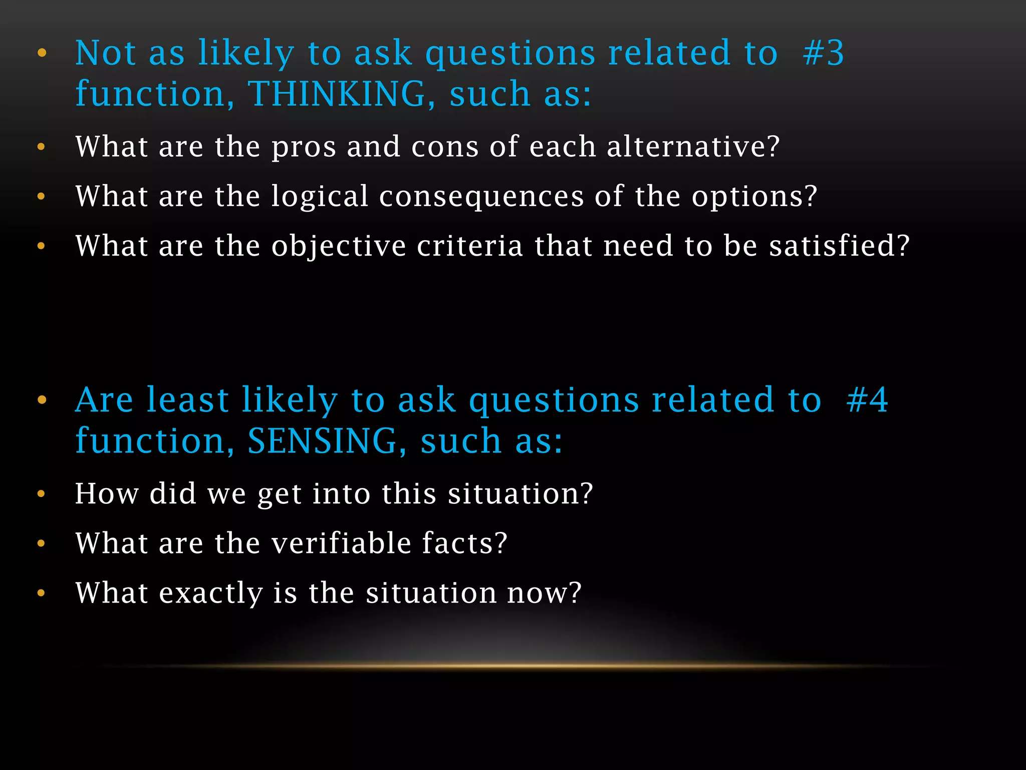• Not as likely to ask questions related to #3
  function, THINKING, such as:
• What are the pros and cons of each alternative?
• What are the logical consequences of the options?
• What are the objective criteria that need to be satisfied?




• Are least likely to ask questions related to #4
  function, SENSING, such as:
• How did we get into this situation?
• What are the verifiable facts?
• What exactly is the situation now?
 