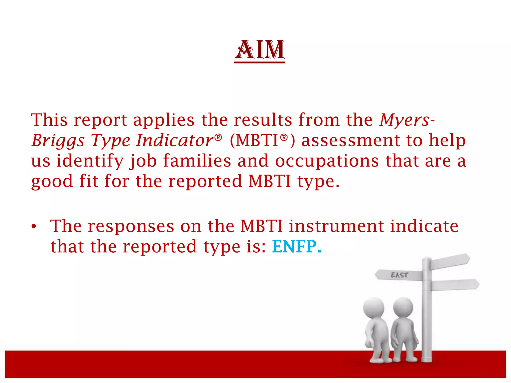 AIM

This report applies the results from the Myers-
Briggs Type Indicator® (MBTI®) assessment to help
us identify job families and occupations that are a
good fit for the reported MBTI type.

• The responses on the MBTI instrument indicate
  that the reported type is: ENFP.
 