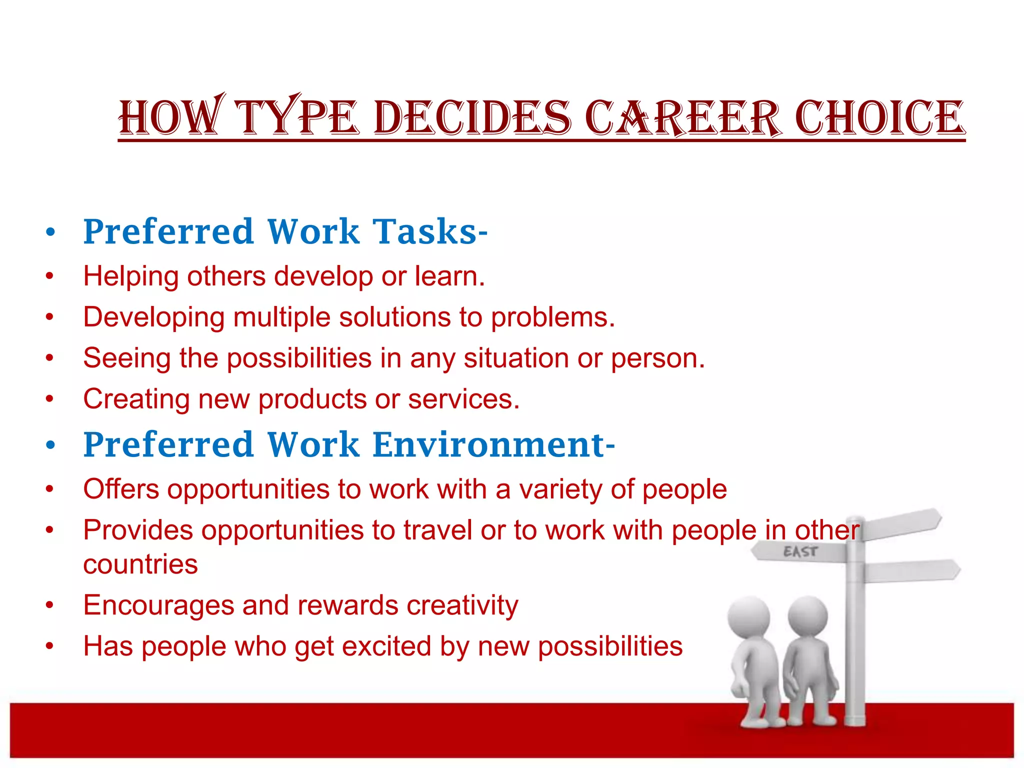 HOW TYPE DECIDES CAREER CHOICE

• Preferred Work Tasks-
•   Helping others develop or learn.
•   Developing multiple solutions to problems.
•   Seeing the possibilities in any situation or person.
•   Creating new products or services.
• Preferred Work Environment-
• Offers opportunities to work with a variety of people
• Provides opportunities to travel or to work with people in other
  countries
• Encourages and rewards creativity
• Has people who get excited by new possibilities
 