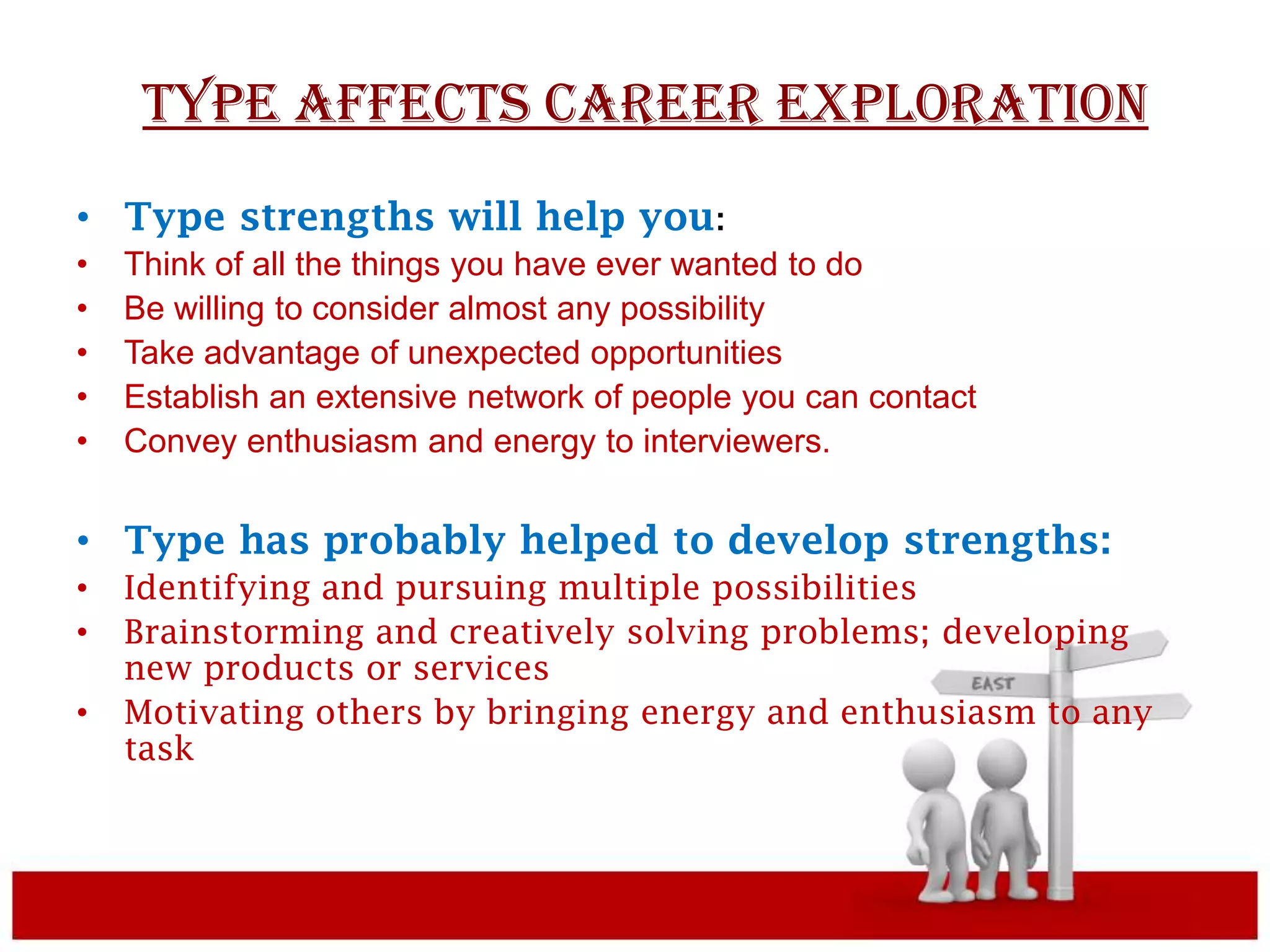 TYPE AFFECTS CAREER EXPLORATION
• Type strengths will help you:
•   Think of all the things you have ever wanted to do
•   Be willing to consider almost any possibility
•   Take advantage of unexpected opportunities
•   Establish an extensive network of people you can contact
•   Convey enthusiasm and energy to interviewers.


• Type has probably helped to develop strengths:
•   Identifying and pursuing multiple possibilities
•   Brainstorming and creatively solving problems; developing
    new products or services
•   Motivating others by bringing energy and enthusiasm to any
    task
 