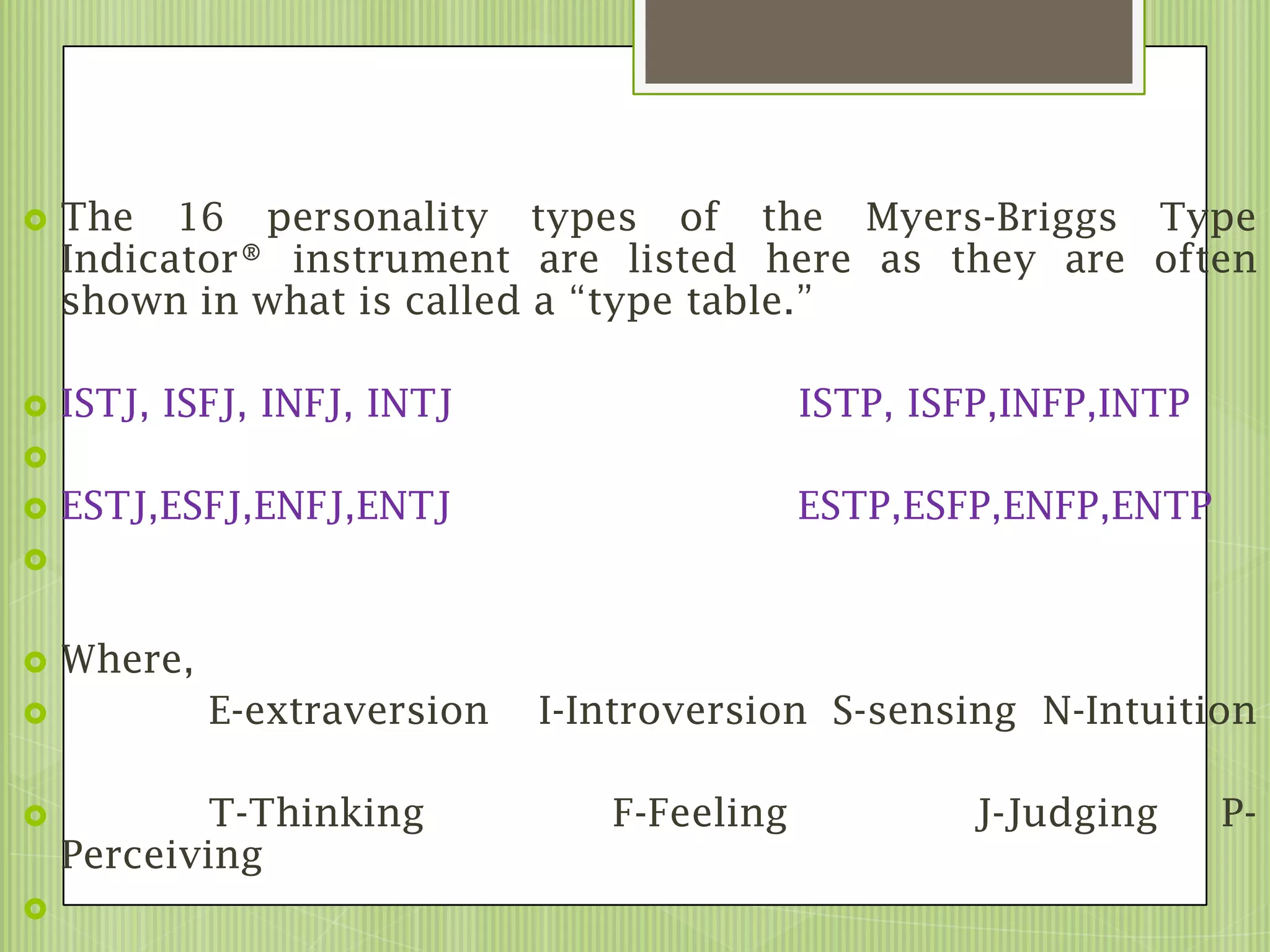    The 16 personality types of the Myers-Briggs Type
    Indicator® instrument are listed here as they are often
    shown in what is called a “type table.”

   ISTJ, ISFJ, INFJ, INTJ                   ISTP, ISFP,INFP,INTP

   ESTJ,ESFJ,ENFJ,ENTJ                      ESTP,ESFP,ENFP,ENTP



   Where,
            E-extraversion   I-Introversion S-sensing N-Intuition

           T-Thinking           F-Feeling            J-Judging     P-
    Perceiving

 