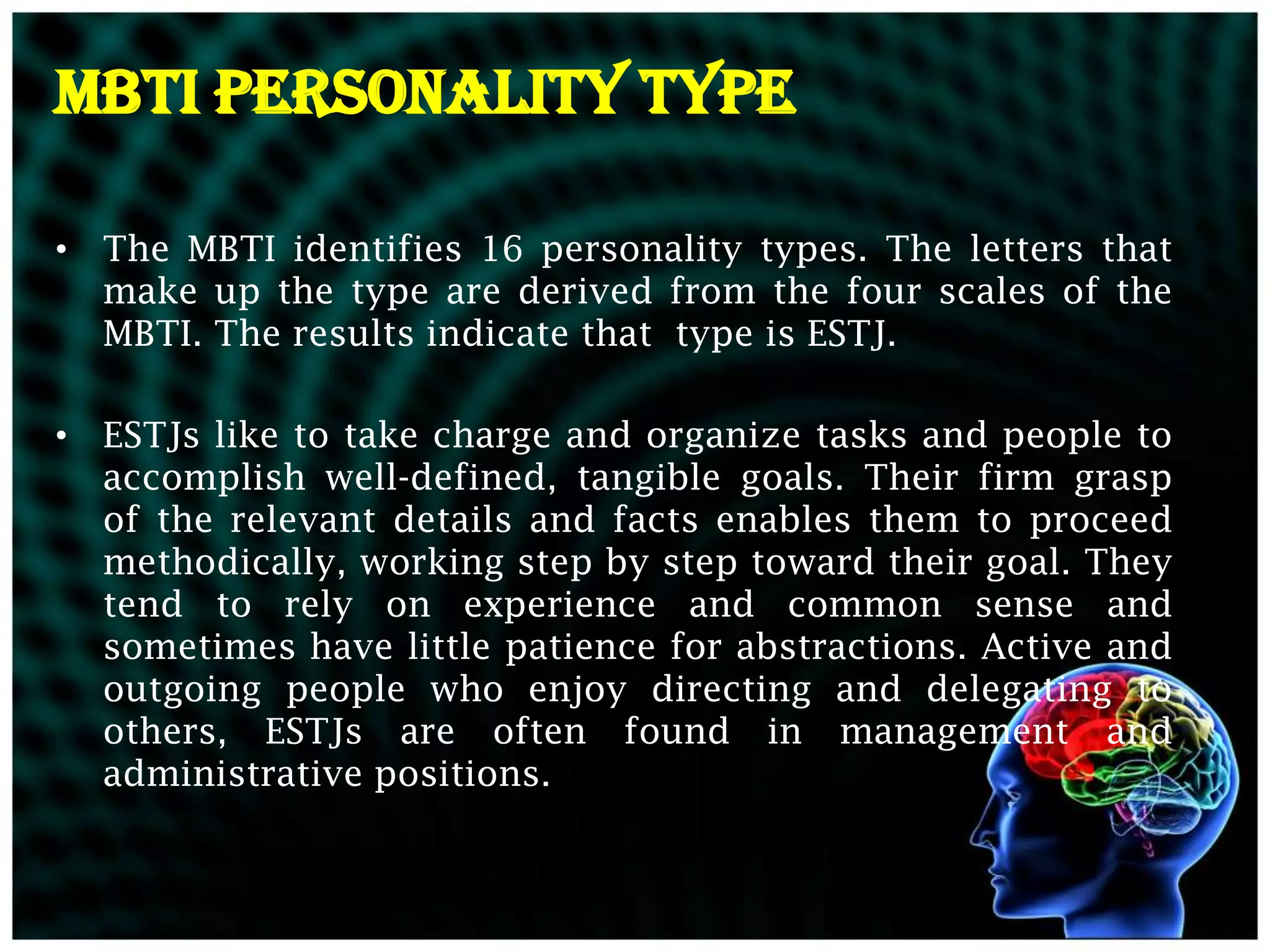 MBTI PERSONALITY TYPE

• The MBTI identifies 16 personality types. The letters that
  make up the type are derived from the four scales of the
  MBTI. The results indicate that type is ESTJ.

• ESTJs like to take charge and organize tasks and people to
  accomplish well-defined, tangible goals. Their firm grasp
  of the relevant details and facts enables them to proceed
  methodically, working step by step toward their goal. They
  tend to rely on experience and common sense and
  sometimes have little patience for abstractions. Active and
  outgoing people who enjoy directing and delegating to
  others, ESTJs are often found in management and
  administrative positions.
 