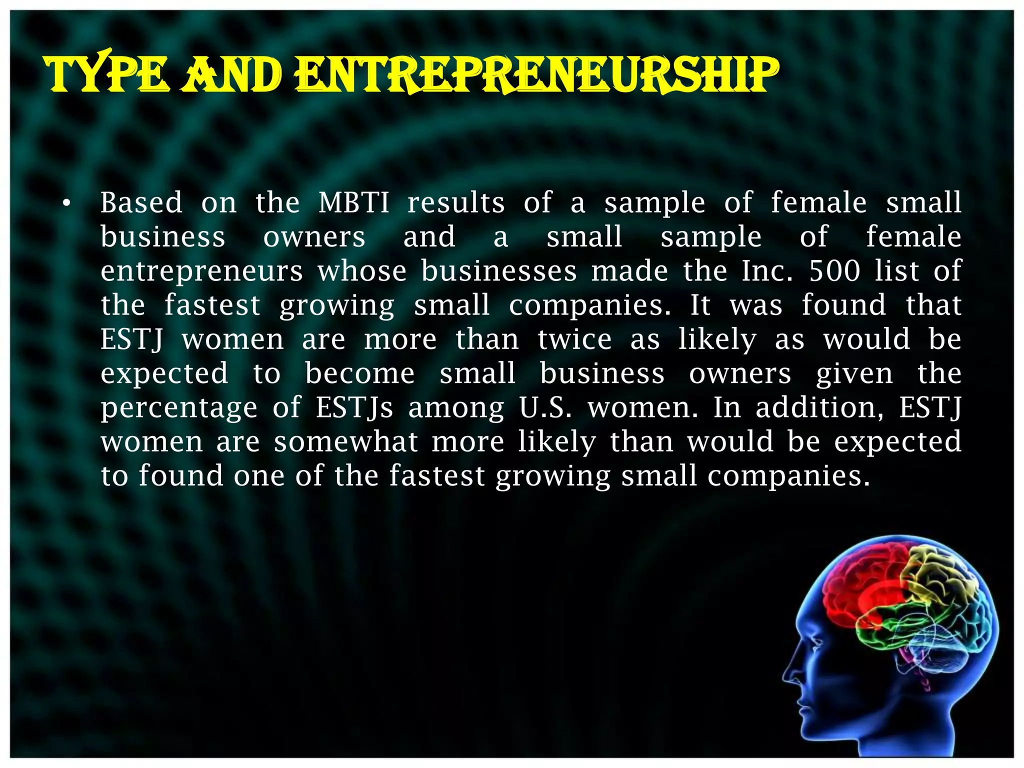Type and Entrepreneurship

• Based on the MBTI results of a sample of female small
  business owners and a small sample of female
  entrepreneurs whose businesses made the Inc. 500 list of
  the fastest growing small companies. It was found that
  ESTJ women are more than twice as likely as would be
  expected to become small business owners given the
  percentage of ESTJs among U.S. women. In addition, ESTJ
  women are somewhat more likely than would be expected
  to found one of the fastest growing small companies.
 