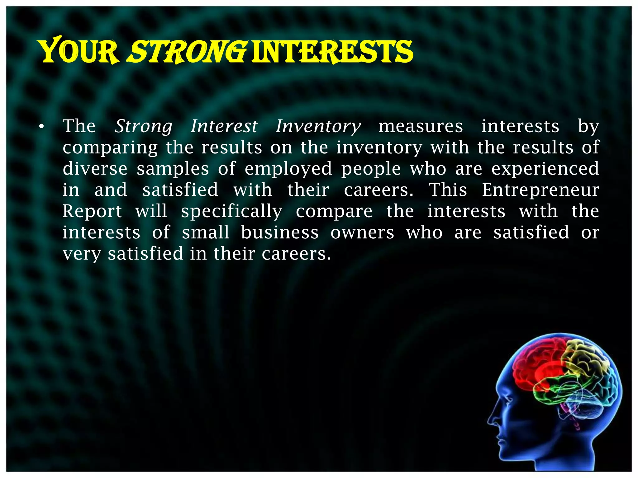 YOUR STRONG INTERESTS

• The Strong Interest Inventory measures interests by
  comparing the results on the inventory with the results of
  diverse samples of employed people who are experienced
  in and satisfied with their careers. This Entrepreneur
  Report will specifically compare the interests with the
  interests of small business owners who are satisfied or
  very satisfied in their careers.
 