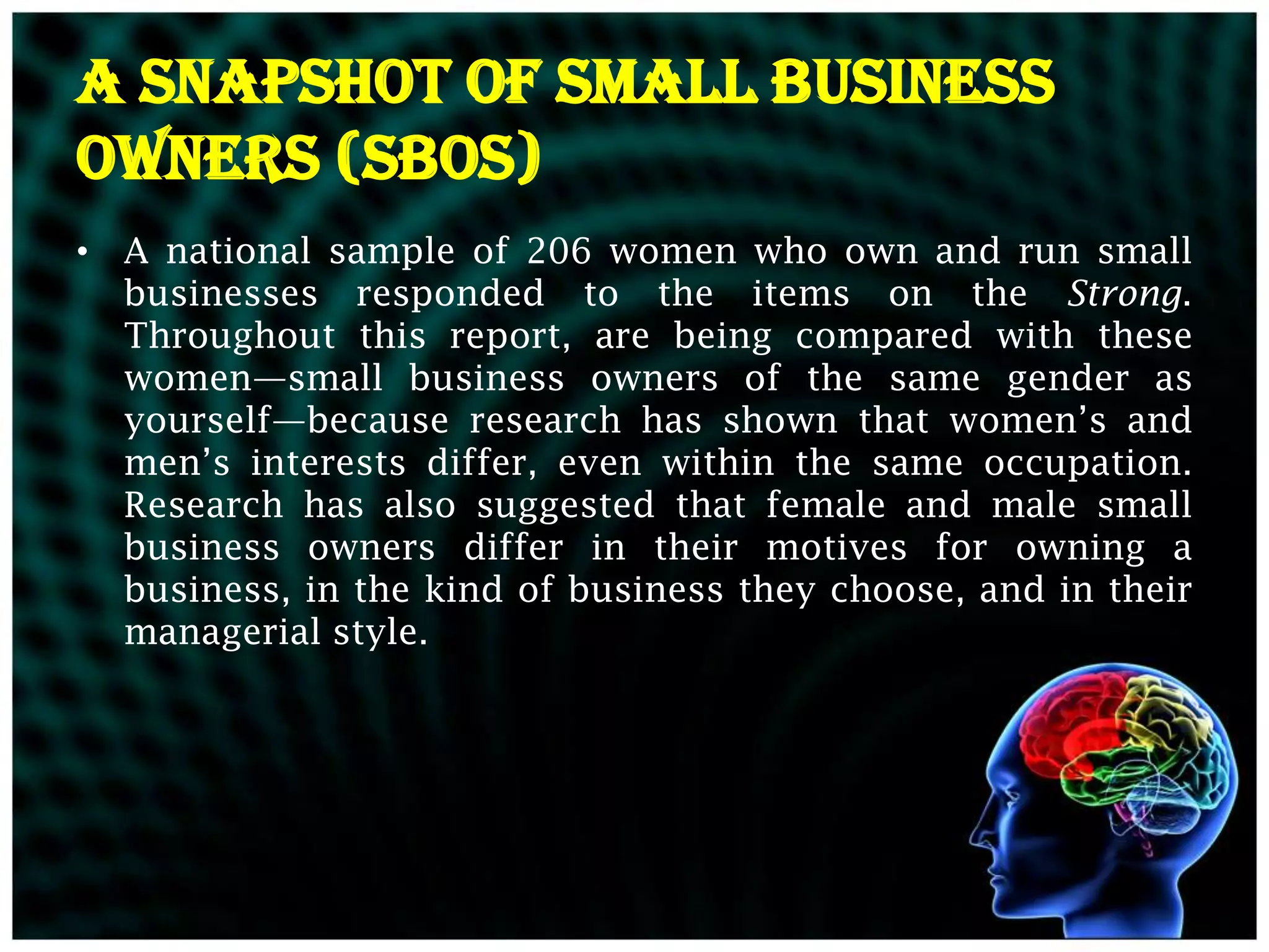 A Snapshot of Small Business
Owners (SBOs)
• A national sample of 206 women who own and run small
  businesses responded to the items on the Strong.
  Throughout this report, are being compared with these
  women—small business owners of the same gender as
  yourself—because research has shown that women’s and
  men’s interests differ, even within the same occupation.
  Research has also suggested that female and male small
  business owners differ in their motives for owning a
  business, in the kind of business they choose, and in their
  managerial style.
 