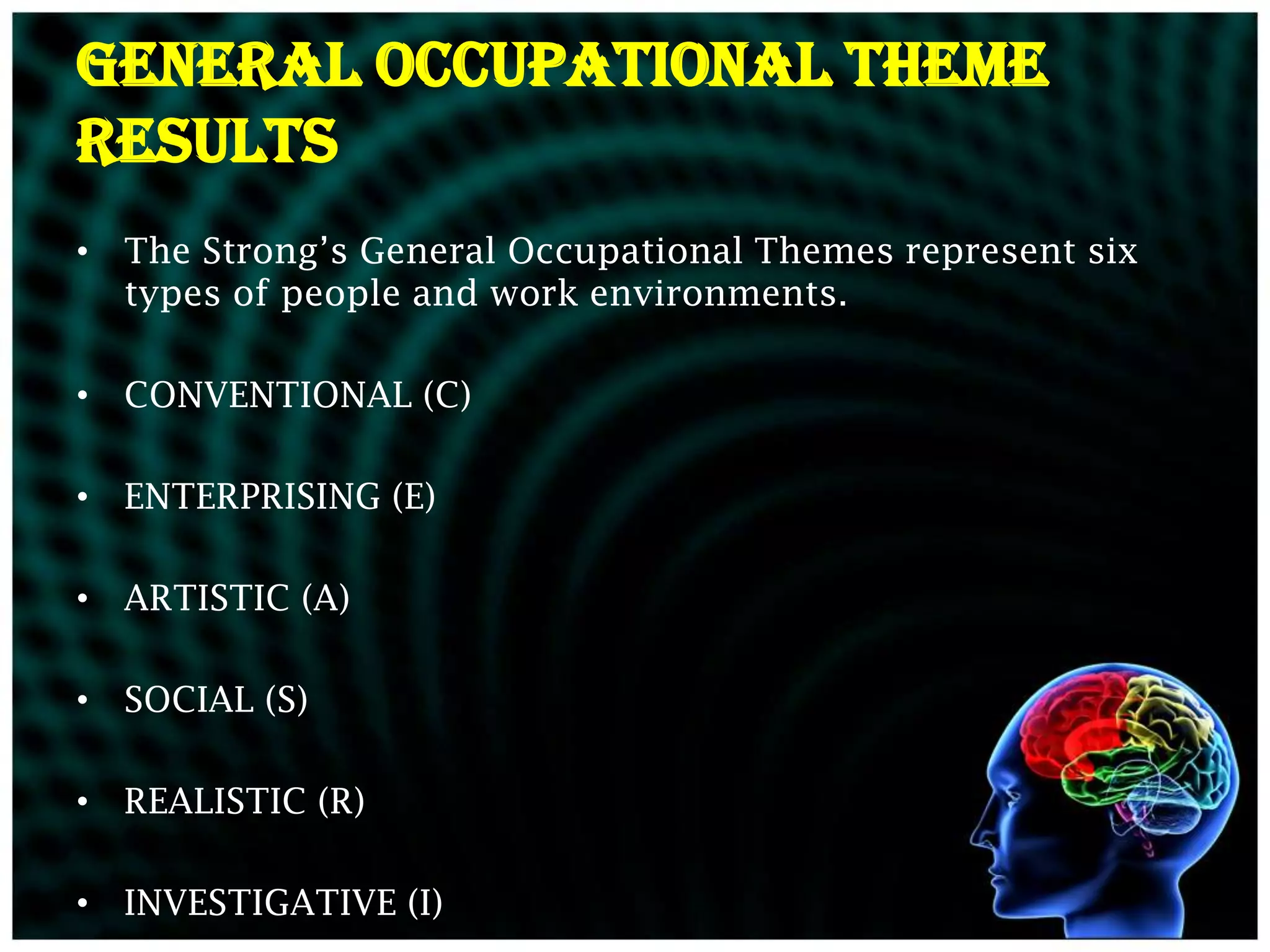 General Occupational Theme
Results
• The Strong’s General Occupational Themes represent six
  types of people and work environments.

• CONVENTIONAL (C)

• ENTERPRISING (E)

• ARTISTIC (A)

• SOCIAL (S)

• REALISTIC (R)

• INVESTIGATIVE (I)
 