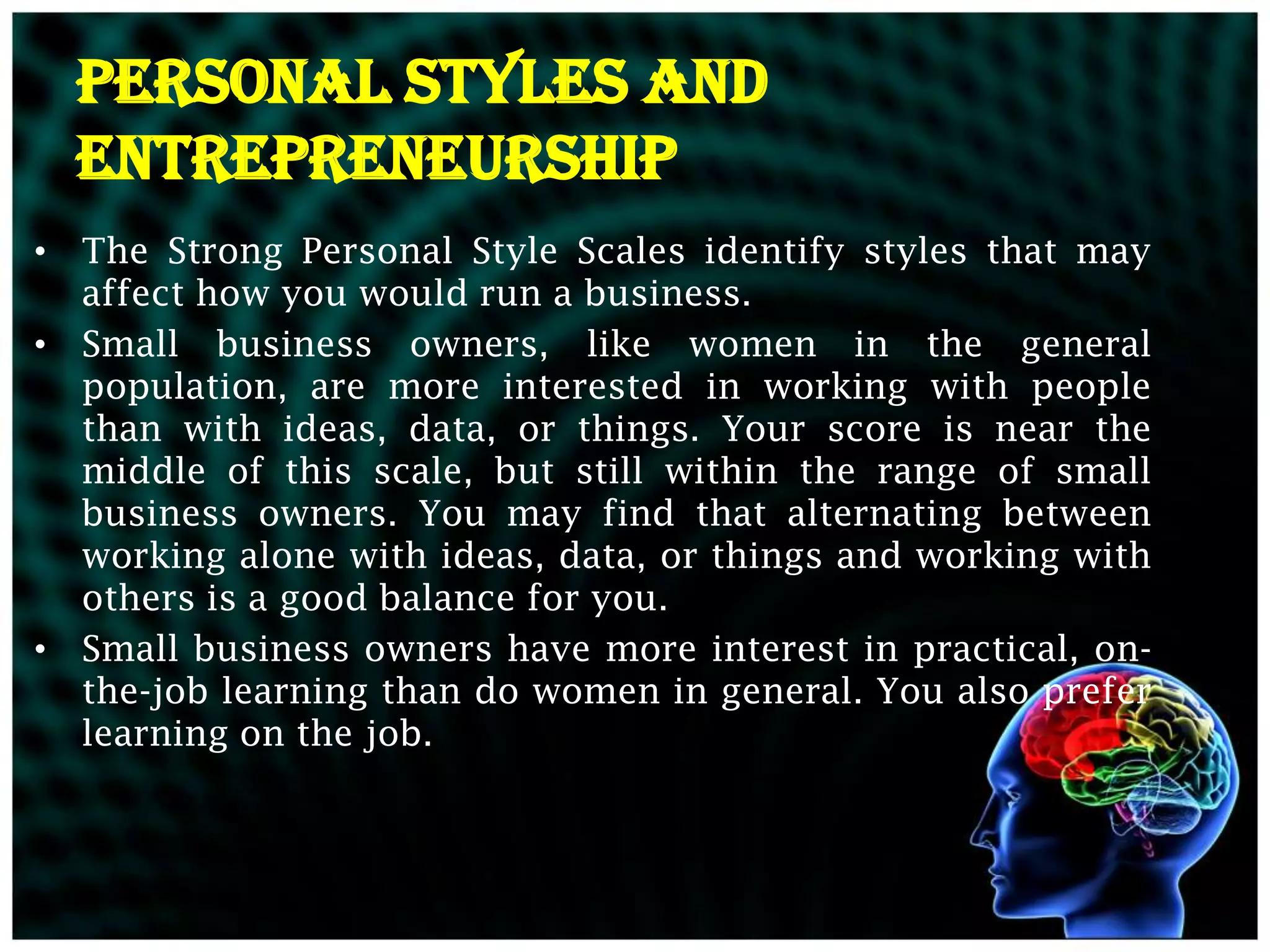 PERSONAL STYLES AND
  ENTREPRENEURSHIP
• The Strong Personal Style Scales identify styles that may
  affect how you would run a business.
• Small business owners, like women in the general
  population, are more interested in working with people
  than with ideas, data, or things. Your score is near the
  middle of this scale, but still within the range of small
  business owners. You may find that alternating between
  working alone with ideas, data, or things and working with
  others is a good balance for you.
• Small business owners have more interest in practical, on-
  the-job learning than do women in general. You also prefer
  learning on the job.
 