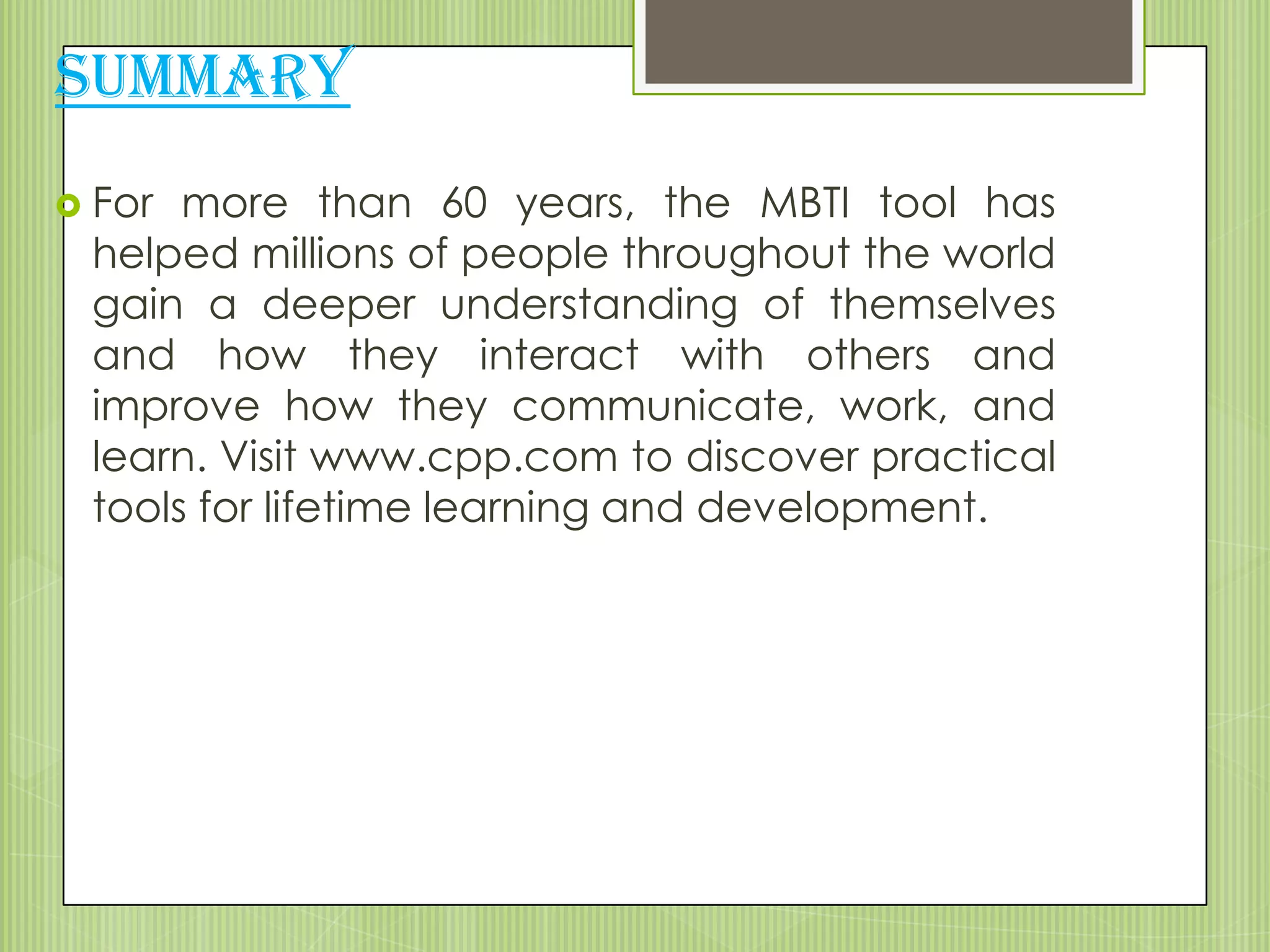 SUMMARY
 For more than 60 years, the MBTI tool has
 helped millions of people throughout the world
 gain a deeper understanding of themselves
 and how they interact with others and
 improve how they communicate, work, and
 learn. Visit www.cpp.com to discover practical
 tools for lifetime learning and development.
 