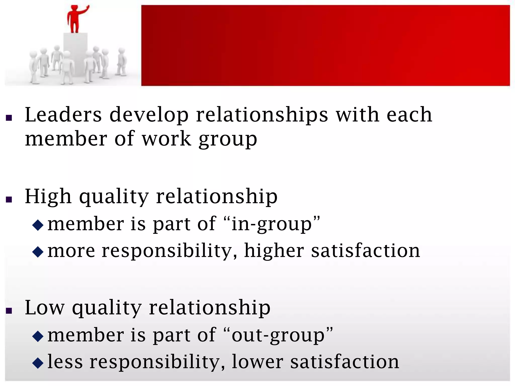    Leaders develop relationships with each
    member of work group

   High quality relationship
     member  is part of “in-group”
     more responsibility, higher satisfaction



   Low quality relationship
     member   is part of “out-group”
     less responsibility, lower satisfaction
 