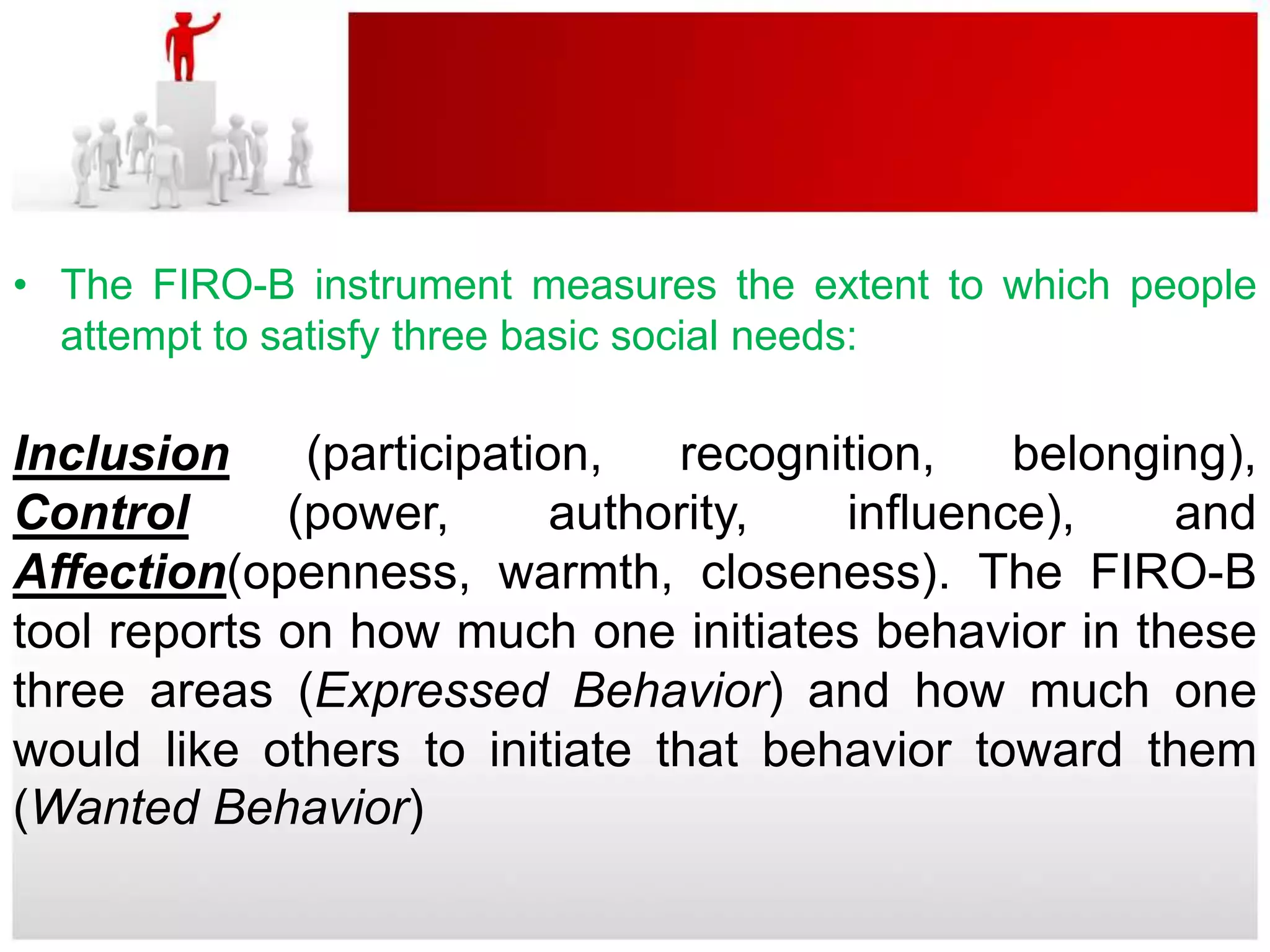 • The FIRO-B instrument measures the extent to which people
  attempt to satisfy three basic social needs:

Inclusion     (participation,   recognition,   belonging),
Control      (power,       authority,  influence),    and
Affection(openness, warmth, closeness). The FIRO-B
tool reports on how much one initiates behavior in these
three areas (Expressed Behavior) and how much one
would like others to initiate that behavior toward them
(Wanted Behavior)
 