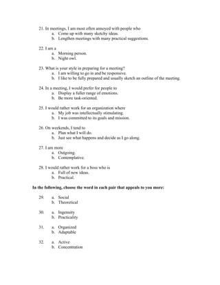 21. In meetings, I am most often annoyed with people who
           a. Come up with many sketchy ideas.
           b. Lengthen meetings with many practical suggestions.

   22. I am a
           a. Morning person.
           b. Night owl.

   23. What is your style in preparing for a meeting?
         a. I am willing to go in and be responsive.
         b. I like to be fully prepared and usually sketch an outline of the meeting.

   24. In a meeting, I would prefer for people to
           a. Display a fuller range of emotions.
           b. Be more task-oriented.

   25. I would rather work for an organization where
          a. My job was intellectually stimulating.
          b. I was committed to its goals and mission.

   26. On weekends, I tend to
          a. Plan what I will do.
          b. Just see what happens and decide as I go along.

   27. I am more
           a. Outgoing.
           b. Contemplative.

   28. I would rather work for a boss who is
          a. Full of new ideas.
          b. Practical.

In the following, choose the word in each pair that appeals to you more:

   29.    a. Social
          b. Theoretical

   30.    a. Ingenuity
          b. Practicality

   31.    a. Organized
          b. Adaptable

   32.    a. Active
          b. Concentration
 