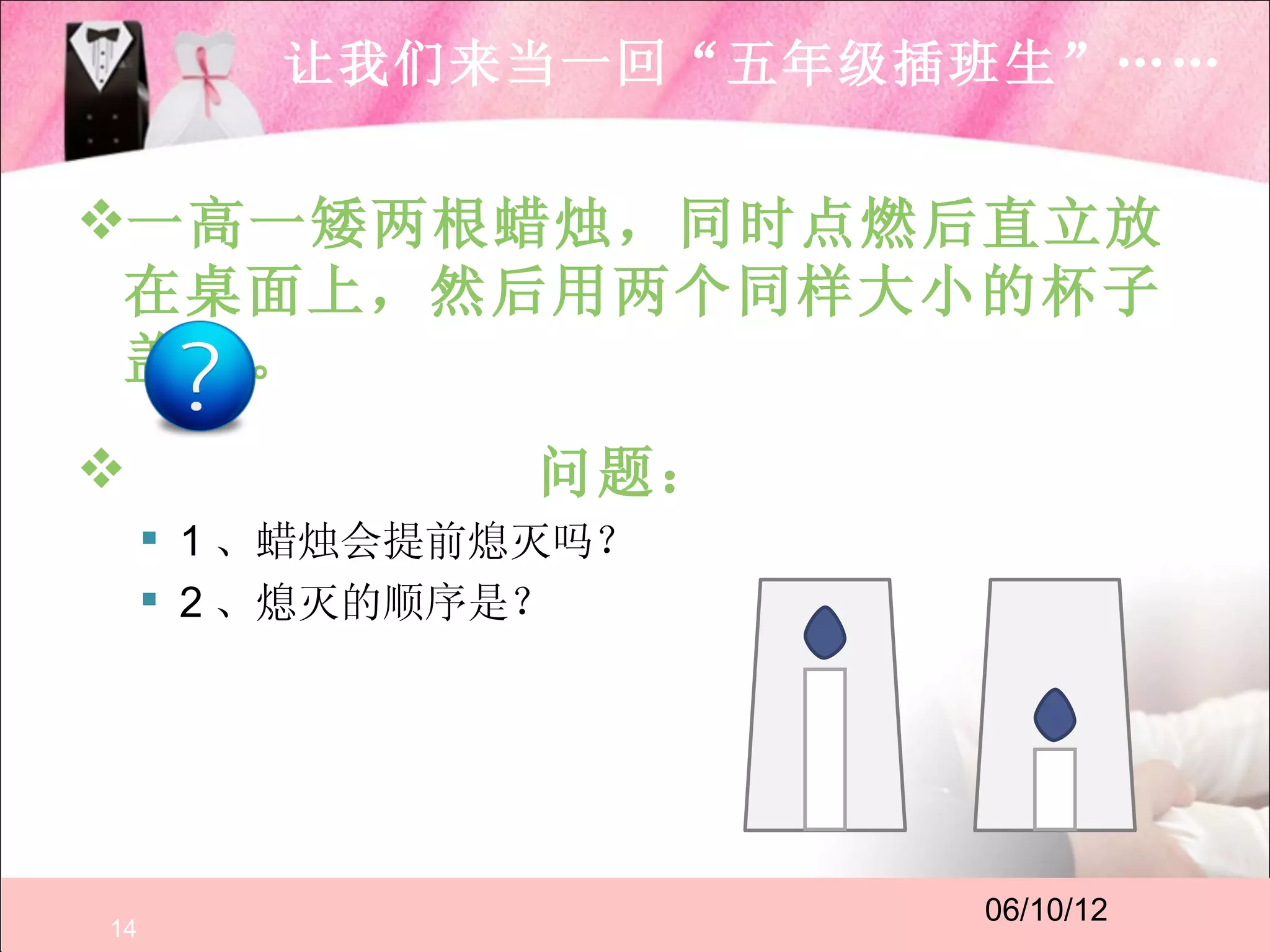 让我们来当一回“五年级插班生”……


一高一矮两根蜡烛，同时点燃后直立放
 在桌面上，然后用两个同样大小的杯子
 盖住。
               问题：
      1 、蜡烛会提前熄灭吗？
      2 、熄灭的顺序是？




                      06/10/12
14
 