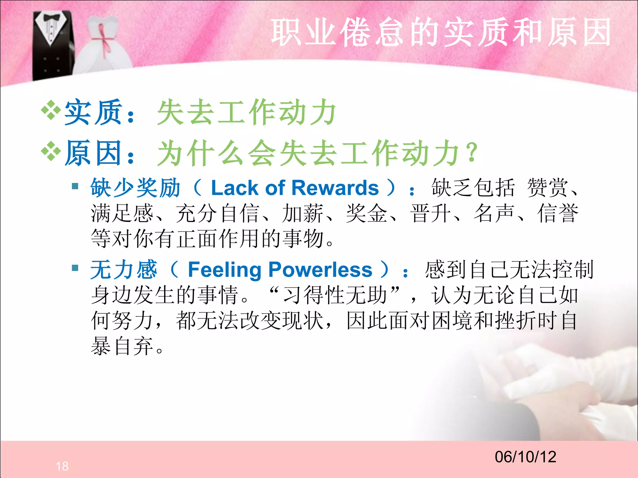 职业倦怠的实质和原因

实质：失去工作动力
原因：为什么会失去工作动力？
      缺少奖励（ Lack of Rewards ）：缺乏包括 赞赏、
       满足感、充分自信、加薪、奖金、晋升、名声、信誉
       等对你有正面作用的事物。
      无力感（ Feeling Powerless ）：感到自己无法控制
       身边发生的事情。“习得性无助”，认为无论自己如
       何努力，都无法改变现状，因此面对困境和挫折时自
       暴自弃。




                                 06/10/12
18
 