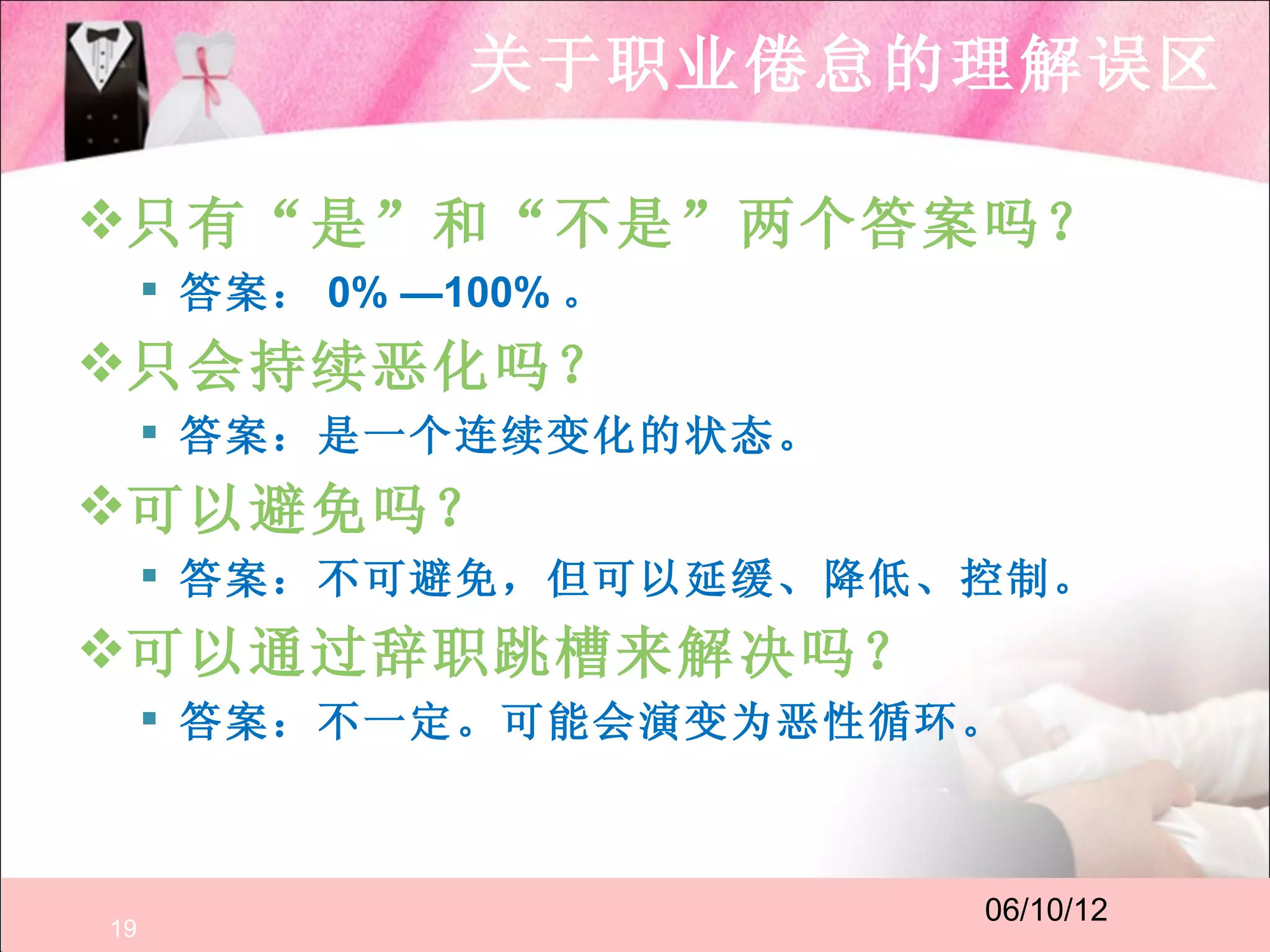 关于职业倦怠的理解误区

只有“是”和“不是”两个答案吗？
      答案： 0% —100% 。
只会持续恶化吗？
      答案：是一个连续变化的状态。
可以避免吗？
      答案：不可避免，但可以延缓、降低、控制。
可以通过辞职跳槽来解决吗？
      答案：不一定。可能会演变为恶性循环。



                        06/10/12
19
 