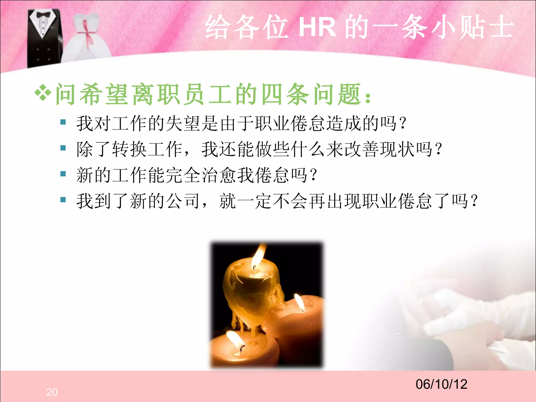 给各位 HR 的一条小贴士

问希望离职员工的四条问题：
        我对工作的失望是由于职业倦怠造成的吗？
        除了转换工作，我还能做些什么来改善现状吗？
        新的工作能完全治愈我倦怠吗？
        我到了新的公司，就一定不会再出现职业倦怠了吗？




                            06/10/12
20
 