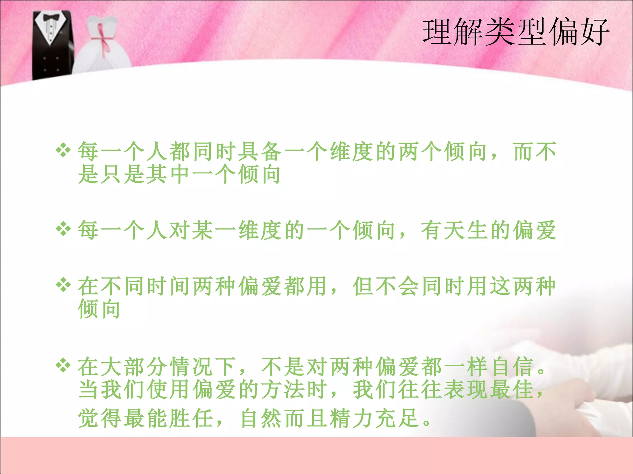 理解类型偏好


 每一个人都同时具备一个维度的两个倾向，而不
  是只是其中一个倾向

 每一个人对某一维度的一个倾向，有天生的偏爱

 在不同时间两种偏爱都用，但不会同时用这两种
  倾向

 在大部分情况下，不是对两种偏爱都一样自信。
  当我们使用偏爱的方法时，我们往往表现最佳，
  觉得最能胜任，自然而且精力充足。
 