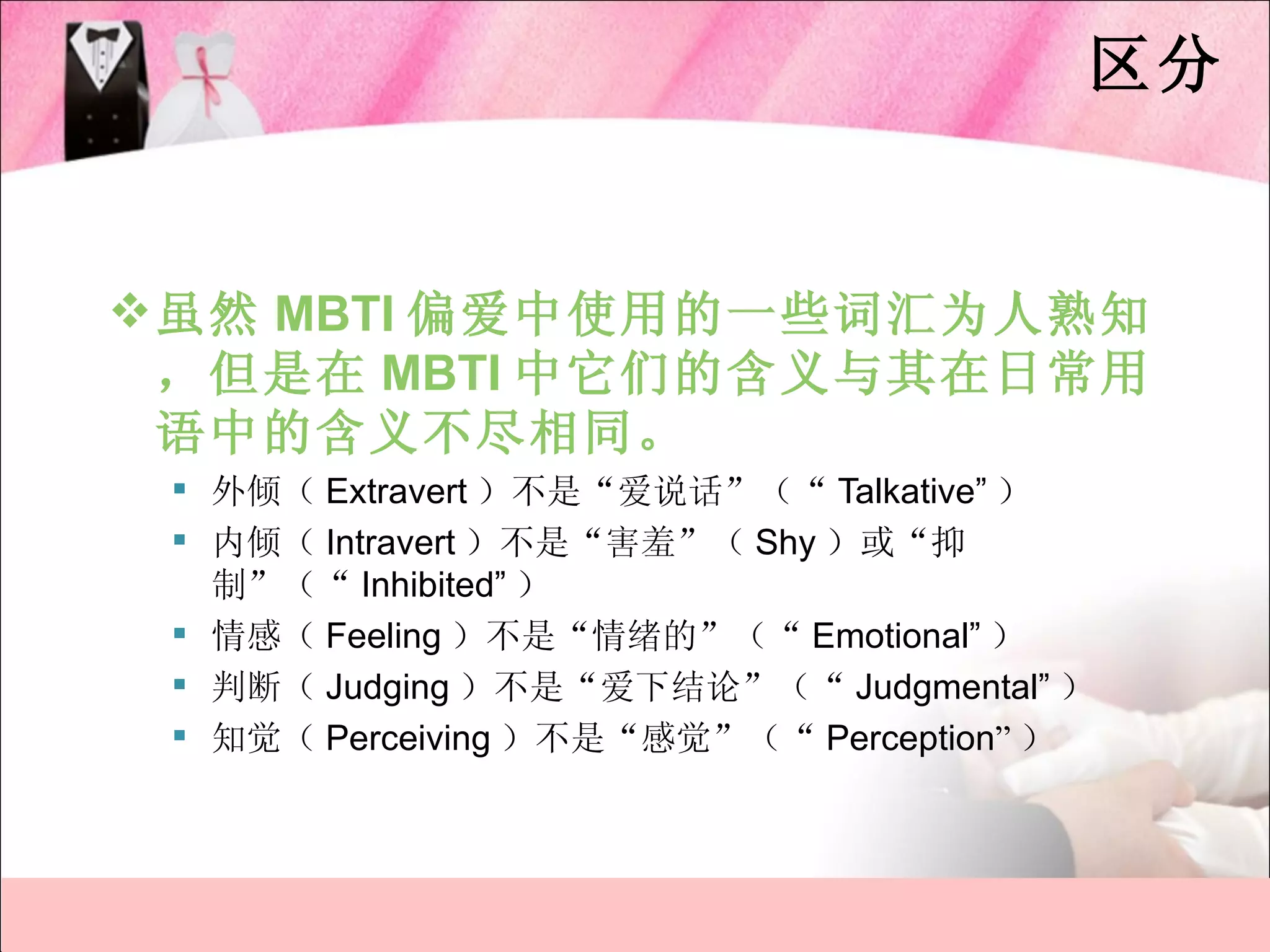 区分


 虽然 MBTI 偏爱中使用的一些词汇为人熟知
  ，但是在 MBTI 中它们的含义与其在日常用
  语中的含义不尽相同。
  外倾（ Extravert ）不是“爱说话”（“ Talkative” ）
  内倾（ Intravert ）不是“害羞”（ Shy ）或“抑
   制”（“ Inhibited” ）
  情感（ Feeling ）不是“情绪的”（“ Emotional” ）
  判断（ Judging ）不是“爱下结论”（“ Judgmental” ）
  知觉（ Perceiving ）不是“感觉”（“ Perception” ）
 
