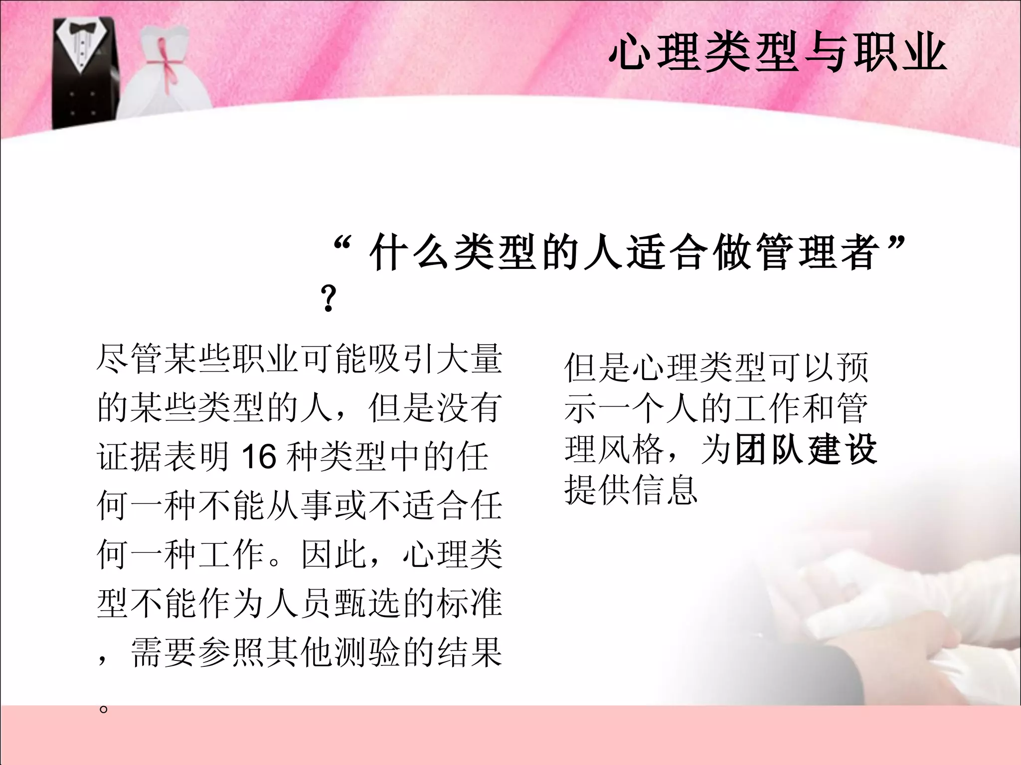 心理类型与职业



       “ 什么类型的人适合做管理者”
       ？
尽管某些职业可能吸引大量     但是心理类型可以预
的某些类型的人，但是没有     示一个人的工作和管
证据表明 16 种类型中的任   理风格，为团队建设
何一种不能从事或不适合任     提供信息
何一种工作。因此，心理类
型不能作为人员甄选的标准
，需要参照其他测验的结果
。
 