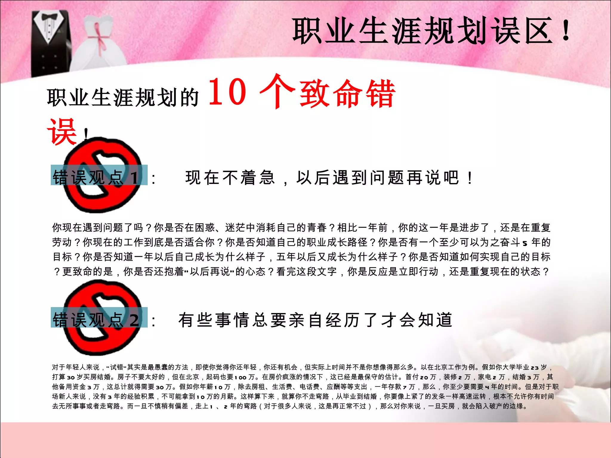 职业生涯规划误区！

职业生涯规划的                   10 个 致命错
误！
错误观点 1 ：               现在不着急，以后遇到问题再说吧！

你现在遇到问题了吗？你是否在困惑、迷茫中消耗自己的青春？相比一年前，你的这一年是进步了，还是在重复
劳动？你现在的工作到底是否适合你？你是否知道自己的职业成长路径？你是否有一个至少可以为之奋斗 5 年的
目标？你是否知道一年以后自己成长为什么样子，五年以后又成长为什么样子？你是否知道如何实现自己的目标
？更致命的是，你是否还抱着“ 以后再说” 的心态？看完这段文字，你是反应是立即行动，还是重复现在的状态？




错误观点 2 ： 有些事情总要亲自经历了才会知道

对于年轻人来说，“ 试错” 其实是最愚蠢的方法，即使你觉得你还年轻，你还有机会，但实际上时间并不是你想像得那么多。以在北京工作为例。假如你大学毕业 23 岁，
打算 30 岁买房结婚。房子不要太好的，但在北京，起码也要 1 00 万。在房价疯涨的情况下，这已经是最保守的估计。首付 20 万，装修 2 万，家电 2 万，结婚 3 万，其
他备用资金 3 万，这总计就得需要 30 万。假如你年薪 1 0 万，除去房租、生活费、电话费、应酬等等支出，一年存款 7 万，那么，你至少要需要 4 年的时间。但是对于职
场新人来说，没有 3 年的经验积累，不可能拿到 1 0 万的月薪。这样算下来，就算你不走弯路，从毕业到结婚，你要像上紧了的发条一样高速运转，根本不允许你有时间
去无所事事或者走弯路。而一旦不慎稍有偏差，走上 1 、 2 年的弯路（对于很多人来说，这是再正常不过），那么对你来说，一旦买房，就会陷入破产的边缘。
 