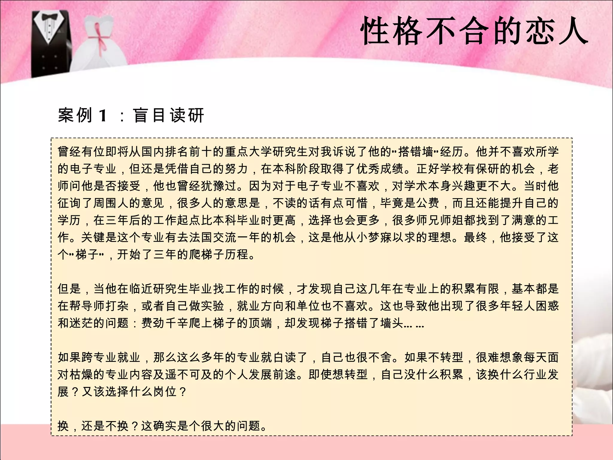 性格不合的恋人

案例 1 ：盲目读研

曾经有位即将从国内排名前十的重点大学研究生对我诉说了他的“ 搭错墙” 经历。他并不喜欢所学
的电子专业，但还是凭借自己的努力，在本科阶段取得了优秀成绩。正好学校有保研的机会，老
师问他是否接受，他也曾经犹豫过。因为对于电子专业不喜欢，对学术本身兴趣更不大。当时他
征询了周围人的意见，很多人的意思是，不读的话有点可惜，毕竟是公费，而且还能提升自己的
学历，在三年后的工作起点比本科毕业时更高，选择也会更多，很多师兄师姐都找到了满意的工
作。关键是这个专业有去法国交流一年的机会，这是他从小梦寐以求的理想。最终，他接受了这
个“ 梯子” ，开始了三年的爬梯子历程。

但是，当他在临近研究生毕业找工作的时候，才发现自己这几年在专业上的积累有限，基本都是
在帮导师打杂，或者自己做实验，就业方向和单位也不喜欢。这也导致他出现了很多年轻人困惑
和迷茫的问题：费劲千辛爬上梯子的顶端，却发现梯子搭错了墙头… …

如果跨专业就业，那么这么多年的专业就白读了，自己也很不舍。如果不转型，很难想象每天面
对枯燥的专业内容及遥不可及的个人发展前途。即使想转型，自己没什么积累，该换什么行业发
展？又该选择什么岗位？

换，还是不换？这确实是个很大的问题。
 