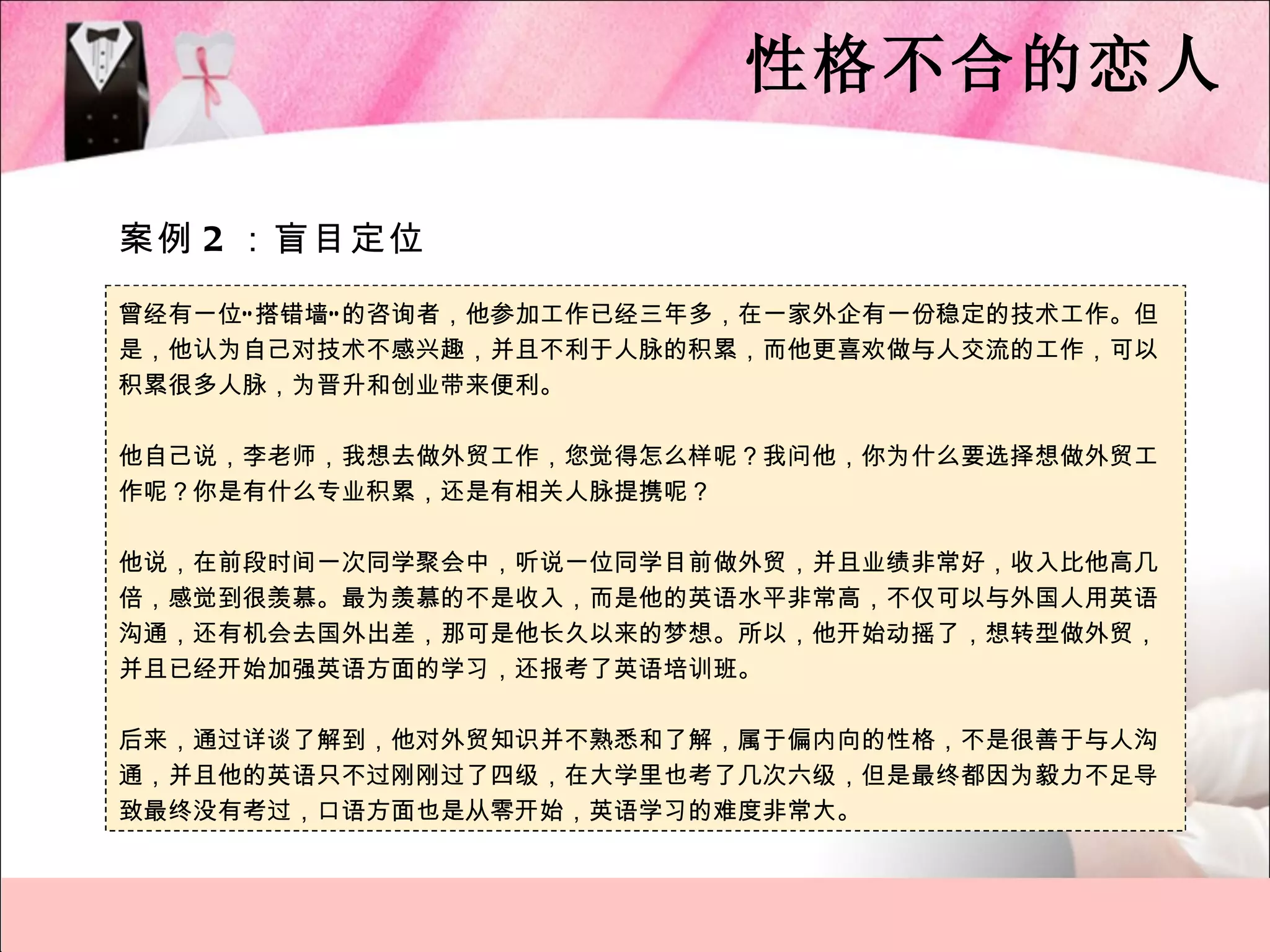 性格不合的恋人

案例 2 ：盲目定位

曾经有一位“ 搭错墙” 的咨询者，他参加工作已经三年多，在一家外企有一份稳定的技术工作。但
是，他认为自己对技术不感兴趣，并且不利于人脉的积累，而他更喜欢做与人交流的工作，可以
积累很多人脉，为晋升和创业带来便利。

他自己说，李老师，我想去做外贸工作，您觉得怎么样呢？我问他，你为什么要选择想做外贸工
作呢？你是有什么专业积累，还是有相关人脉提携呢？

他说，在前段时间一次同学聚会中，听说一位同学目前做外贸，并且业绩非常好，收入比他高几
倍，感觉到很羡慕。最为羡慕的不是收入，而是他的英语水平非常高，不仅可以与外国人用英语
沟通，还有机会去国外出差，那可是他长久以来的梦想。所以，他开始动摇了，想转型做外贸，
并且已经开始加强英语方面的学习，还报考了英语培训班。

后来，通过详谈了解到，他对外贸知识并不熟悉和了解，属于偏内向的性格，不是很善于与人沟
通，并且他的英语只不过刚刚过了四级，在大学里也考了几次六级，但是最终都因为毅力不足导
致最终没有考过，口语方面也是从零开始，英语学习的难度非常大。
 