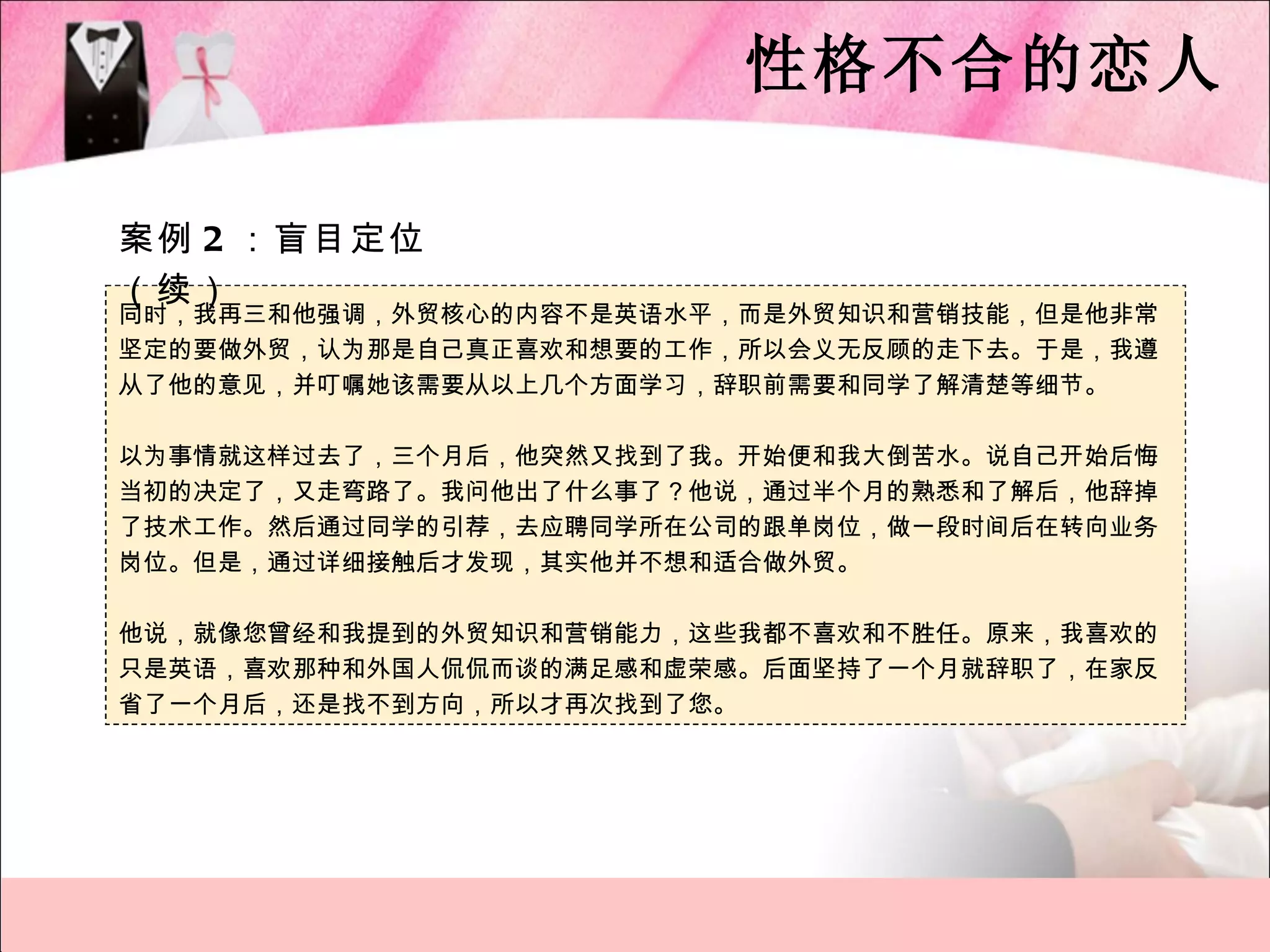 性格不合的恋人

案例 2 ：盲目定位
（续）
同时，我再三和他强调，外贸核心的内容不是英语水平，而是外贸知识和营销技能，但是他非常
坚定的要做外贸，认为那是自己真正喜欢和想要的工作，所以会义无反顾的走下去。于是，我遵
从了他的意见，并叮嘱她该需要从以上几个方面学习，辞职前需要和同学了解清楚等细节。

以为事情就这样过去了，三个月后，他突然又找到了我。开始便和我大倒苦水。说自己开始后悔
当初的决定了，又走弯路了。我问他出了什么事了？他说，通过半个月的熟悉和了解后，他辞掉
了技术工作。然后通过同学的引荐，去应聘同学所在公司的跟单岗位，做一段时间后在转向业务
岗位。但是，通过详细接触后才发现，其实他并不想和适合做外贸。

他说，就像您曾经和我提到的外贸知识和营销能力，这些我都不喜欢和不胜任。原来，我喜欢的
只是英语，喜欢那种和外国人侃侃而谈的满足感和虚荣感。后面坚持了一个月就辞职了，在家反
省了一个月后，还是找不到方向，所以才再次找到了您。
 