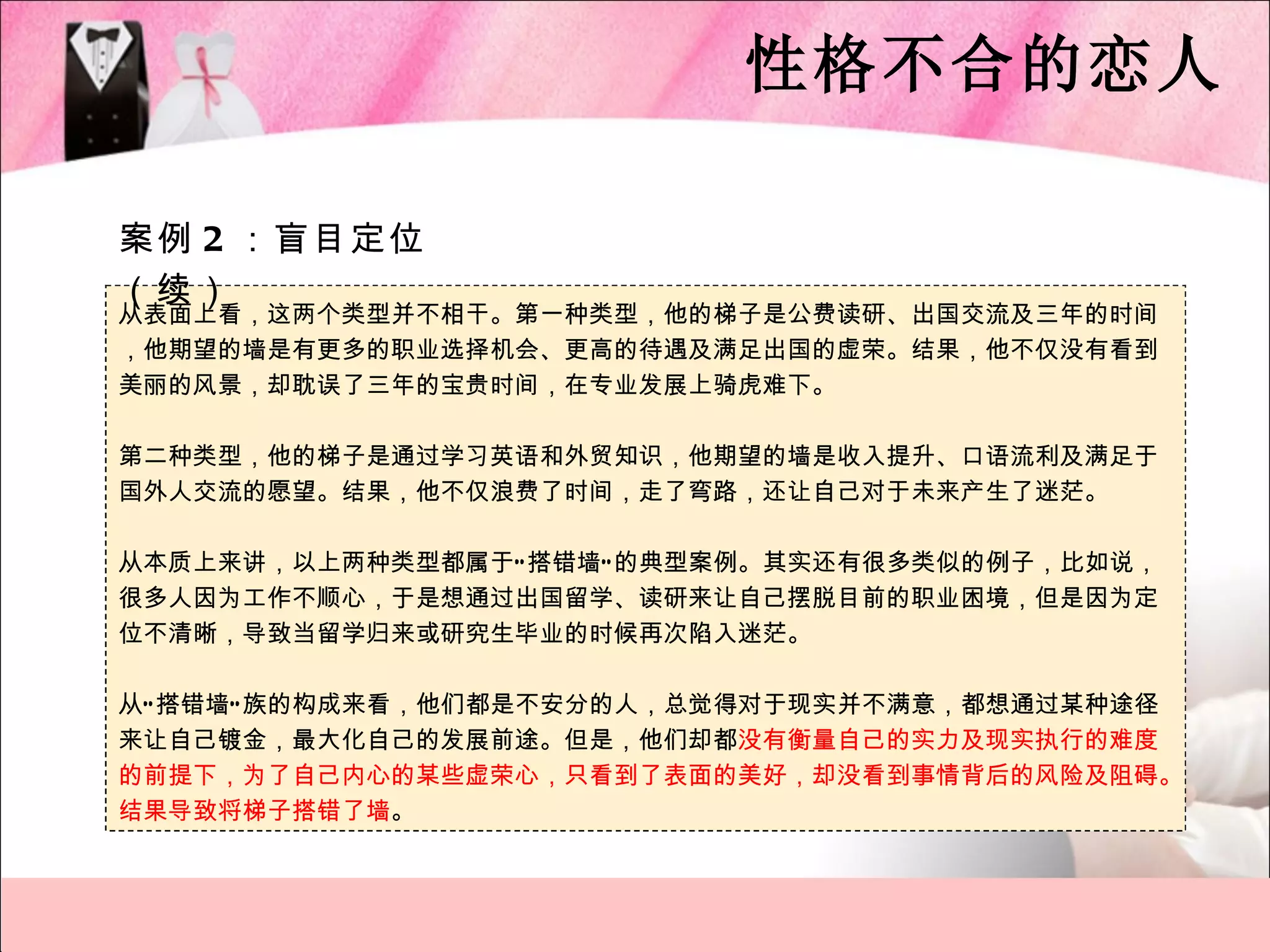 性格不合的恋人

案例 2 ：盲目定位
（续）
从表面上看，这两个类型并不相干。第一种类型，他的梯子是公费读研、出国交流及三年的时间
，他期望的墙是有更多的职业选择机会、更高的待遇及满足出国的虚荣。结果，他不仅没有看到
美丽的风景，却耽误了三年的宝贵时间，在专业发展上骑虎难下。

第二种类型，他的梯子是通过学习英语和外贸知识，他期望的墙是收入提升、口语流利及满足于
国外人交流的愿望。结果，他不仅浪费了时间，走了弯路，还让自己对于未来产生了迷茫。

从本质上来讲，以上两种类型都属于“ 搭错墙” 的典型案例。其实还有很多类似的例子，比如说，
很多人因为工作不顺心，于是想通过出国留学、读研来让自己摆脱目前的职业困境，但是因为定
位不清晰，导致当留学归来或研究生毕业的时候再次陷入迷茫。

从“ 搭错墙” 族的构成来看，他们都是不安分的人，总觉得对于现实并不满意，都想通过某种途径
来让自己镀金，最大化自己的发展前途。但是，他们却都没有衡量自己的实力及现实执行的难度
的前提下，为了自己内心的某些虚荣心，只看到了表面的美好，却没看到事情背后的风险及阻碍。
结果导致将梯子搭错了墙。
 