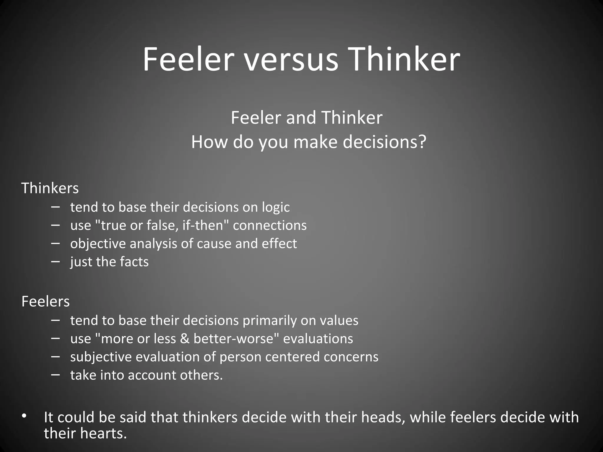 Feeler versus Thinker
                                 Feeler and Thinker
                              How do you make decisions?

Thinkers
     –    tend to base their decisions on logic
     –    use "true or false, if-then" connections
     –    objective analysis of cause and effect
     –    just the facts

Feelers
     –    tend to base their decisions primarily on values
     –    use "more or less & better-worse" evaluations
     –    subjective evaluation of person centered concerns
     –    take into account others.

•   It could be said that thinkers decide with their heads, while feelers decide with
    their hearts.
 