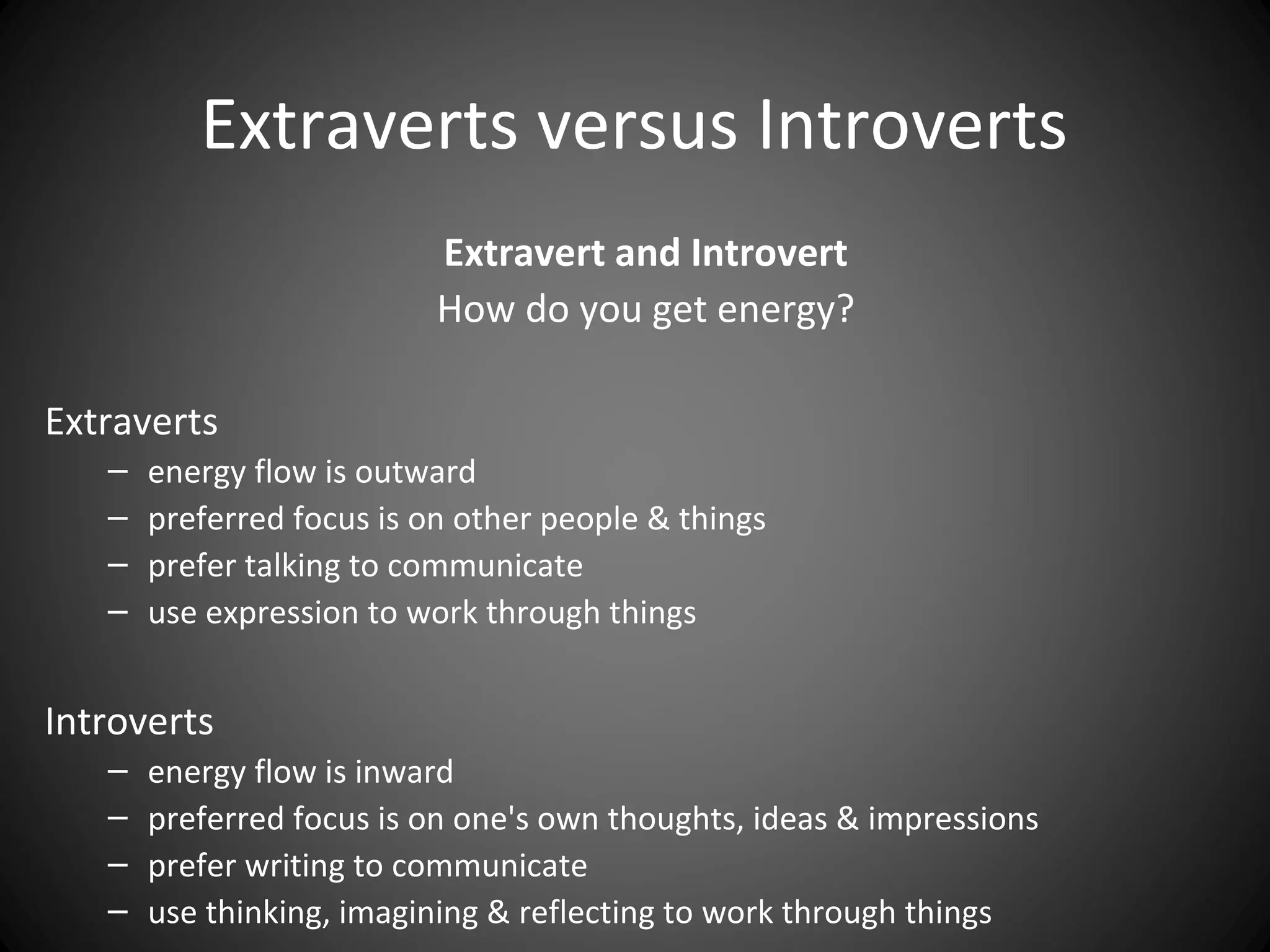 Extraverts versus Introverts
                           Extravert and Introvert
                           How do you get energy?

Extraverts
   –   energy flow is outward
   –   preferred focus is on other people & things
   –   prefer talking to communicate
   –   use expression to work through things


Introverts
   –   energy flow is inward
   –   preferred focus is on one's own thoughts, ideas & impressions
   –   prefer writing to communicate
   –   use thinking, imagining & reflecting to work through things
 