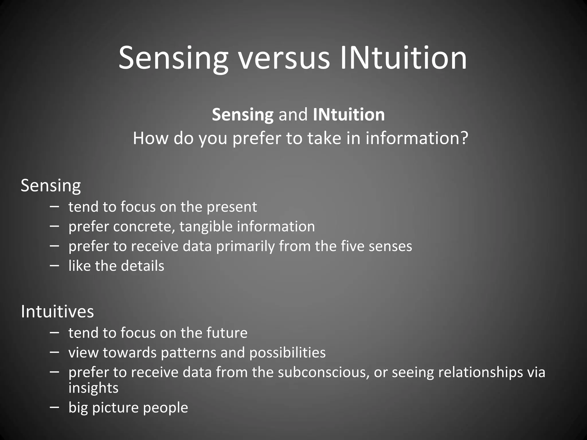 Sensing versus INtuition
                        Sensing and INtuition
                How do you prefer to take in information?

Sensing
   –   tend to focus on the present
   –   prefer concrete, tangible information
   –   prefer to receive data primarily from the five senses
   –   like the details

Intuitives
   – tend to focus on the future
   – view towards patterns and possibilities
   – prefer to receive data from the subconscious, or seeing relationships via
     insights
   – big picture people
 