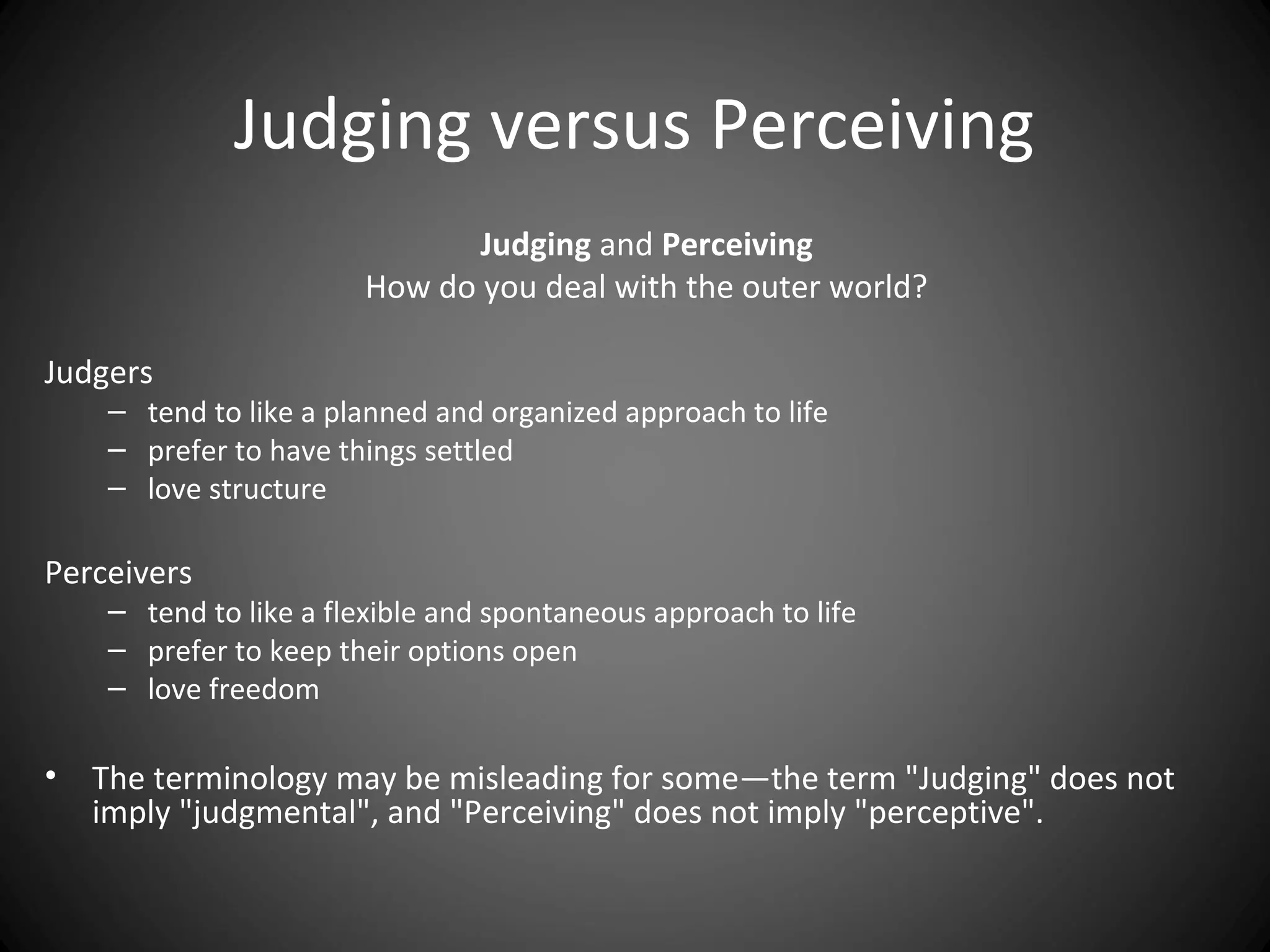 Judging versus Perceiving
                               Judging and Perceiving
                        How do you deal with the outer world?

Judgers
     – tend to like a planned and organized approach to life
     – prefer to have things settled
     – love structure

Perceivers
     – tend to like a flexible and spontaneous approach to life
     – prefer to keep their options open
     – love freedom

•   The terminology may be misleading for some—the term "Judging" does not
    imply "judgmental", and "Perceiving" does not imply "perceptive".
 