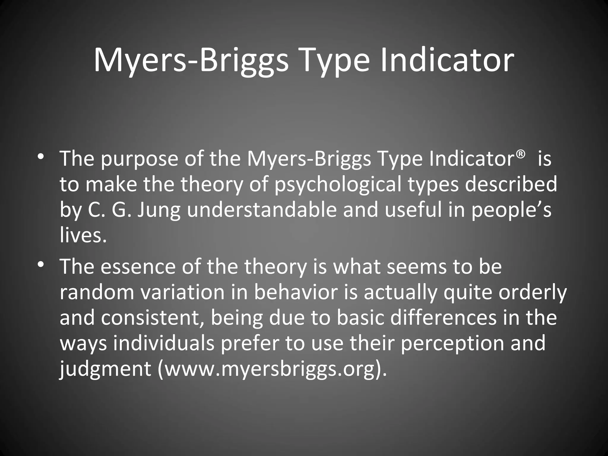 Myers-Briggs Type Indicator

• The purpose of the Myers-Briggs Type Indicator® is
  to make the theory of psychological types described
  by C. G. Jung understandable and useful in people’s
  lives.
• The essence of the theory is what seems to be
  random variation in behavior is actually quite orderly
  and consistent, being due to basic differences in the
  ways individuals prefer to use their perception and
  judgment (www.myersbriggs.org).
 