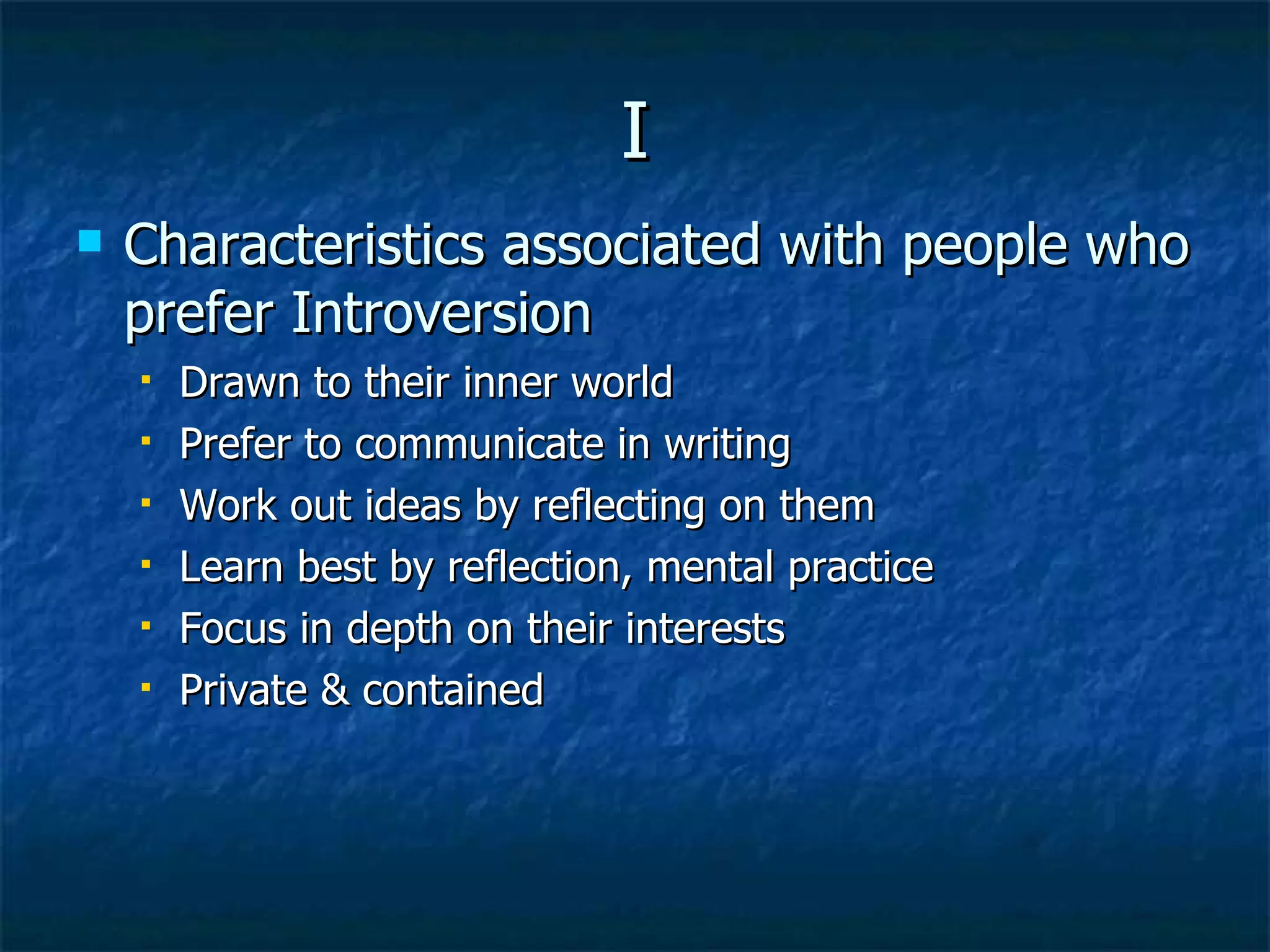 I Characteristics associated with people who prefer Introversion Drawn to their inner world Prefer to communicate in writing Work out ideas by reflecting on them Learn best by reflection, mental practice Focus in depth on their interests Private & contained 