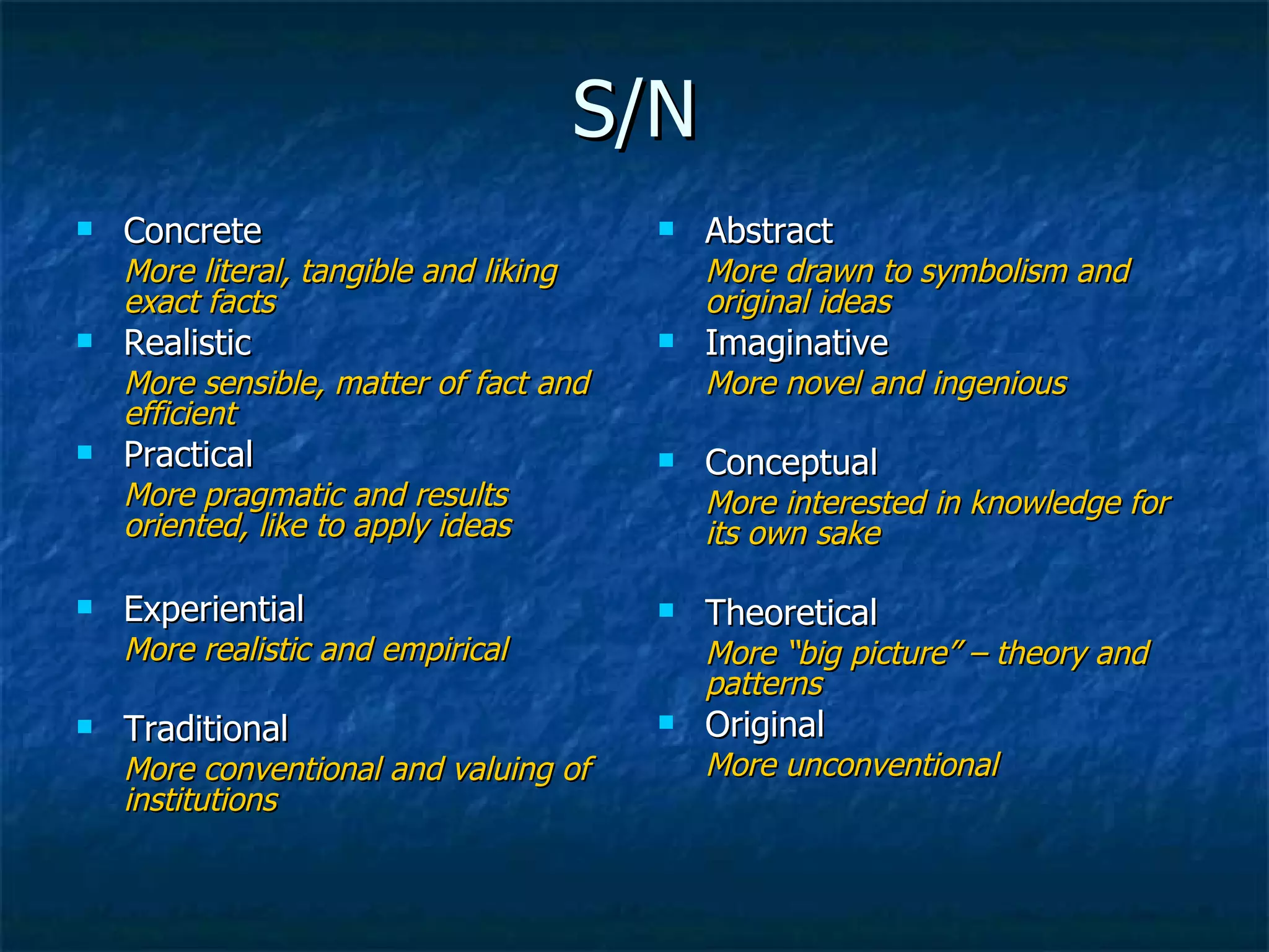 S/N Concrete More literal, tangible and liking exact facts Realistic More sensible, matter of fact and efficient Practical  More pragmatic and results oriented, like to apply ideas Experiential More realistic and empirical Traditional More conventional and valuing of institutions Abstract More drawn to symbolism and original ideas Imaginative More novel and ingenious Conceptual More interested in knowledge for its own sake Theoretical More “big picture” – theory and patterns Original More unconventional 