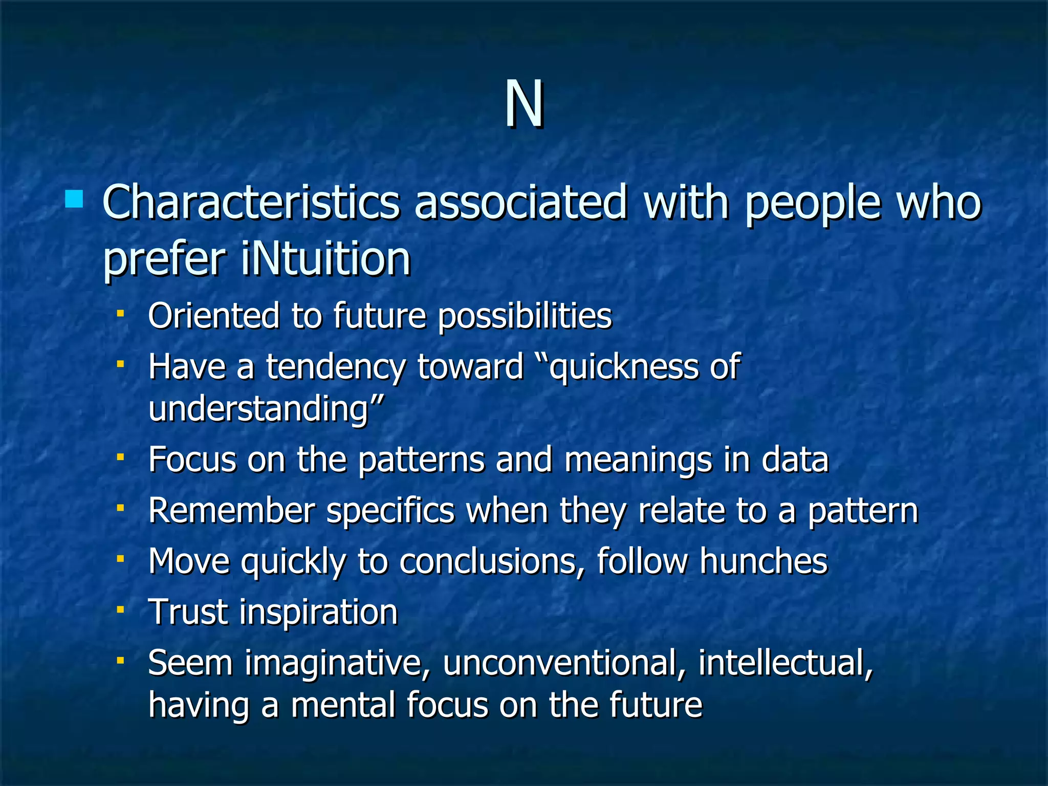 N Characteristics associated with people who prefer iNtuition Oriented to future possibilities Have a tendency toward “quickness of understanding” Focus on the patterns and meanings in data Remember specifics when they relate to a pattern Move quickly to conclusions, follow hunches Trust inspiration Seem imaginative, unconventional, intellectual, having a mental focus on the future 
