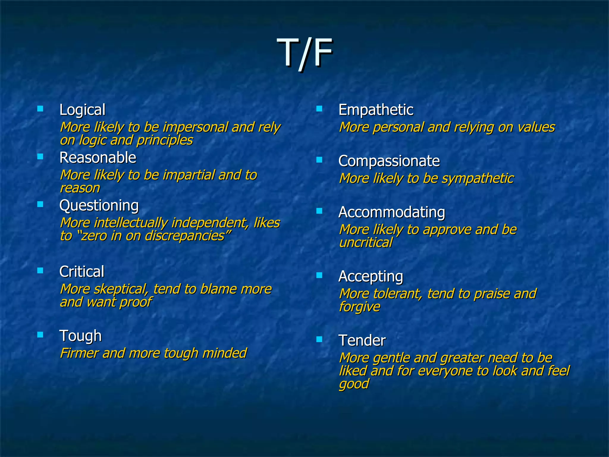 T/F Logical More likely to be impersonal and rely on logic and principles Reasonable More likely to be impartial and to reason Questioning  More intellectually independent, likes to “zero in on discrepancies” Critical More skeptical, tend to blame more and want proof Tough Firmer and more tough minded Empathetic More personal and relying on values Compassionate More likely to be sympathetic Accommodating More likely to approve and be uncritical Accepting More tolerant, tend to praise and forgive Tender More gentle and greater need to be liked and for everyone to look and feel good 