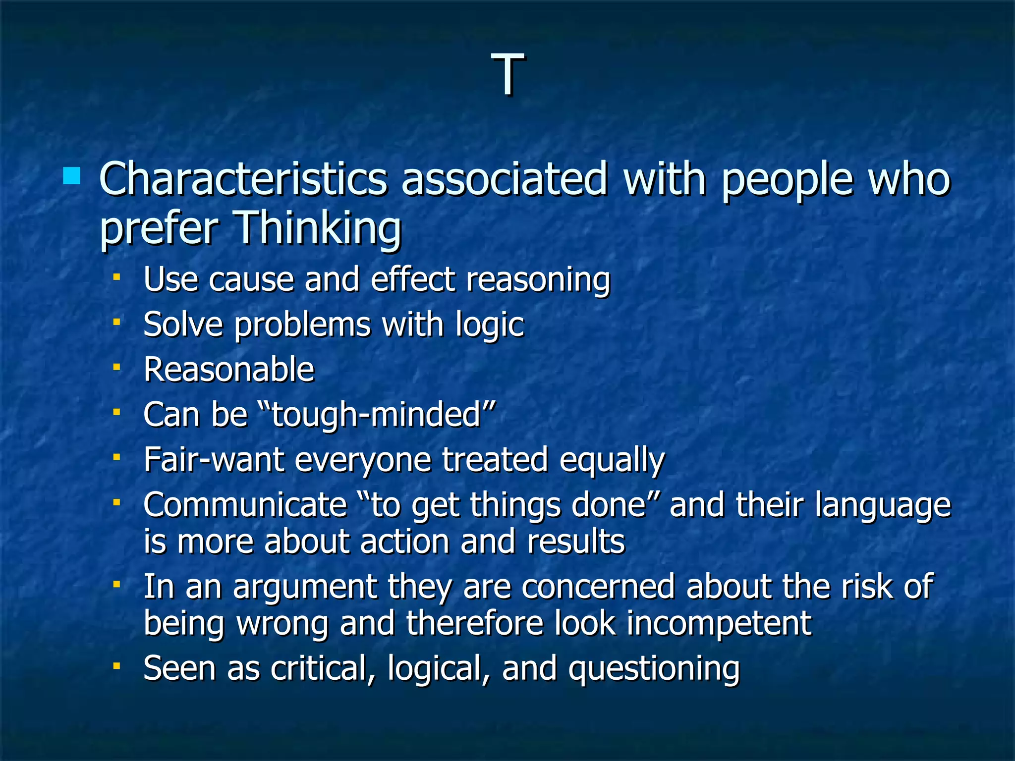 T Characteristics associated with people who prefer Thinking Use cause and effect reasoning Solve problems with logic Reasonable Can be “tough-minded” Fair-want everyone treated equally Communicate “to get things done” and their language is more about action and results In an argument they are concerned about the risk of being wrong and therefore look incompetent  Seen as critical, logical, and questioning 