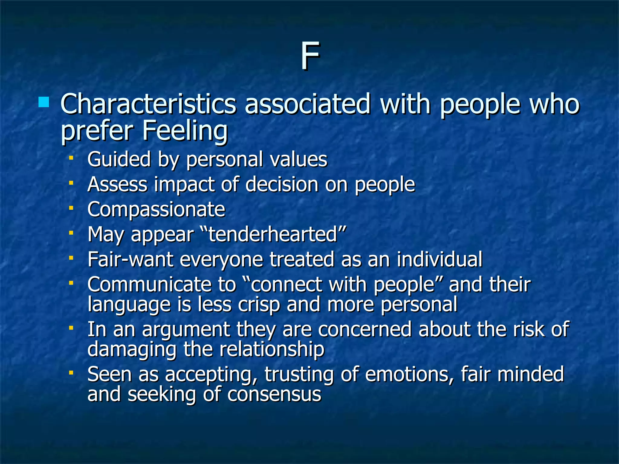 F Characteristics associated with people who prefer Feeling Guided by personal values Assess impact of decision on people Compassionate May appear “tenderhearted” Fair-want everyone treated as an individual Communicate to “connect with people” and their language is less crisp and more personal In an argument they are concerned about the risk of damaging the relationship  Seen as accepting, trusting of emotions, fair minded and seeking of consensus 