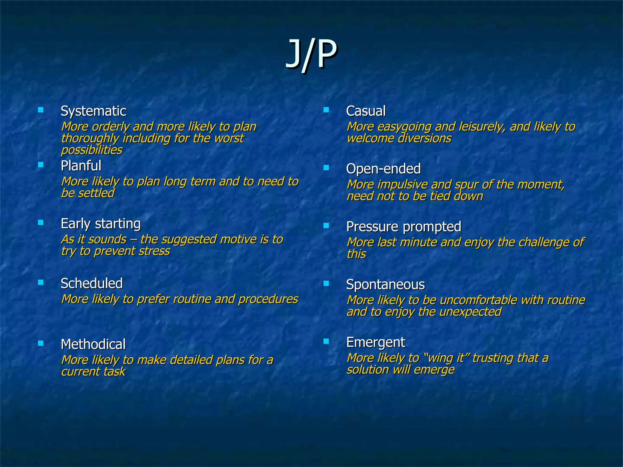 J/P Systematic More orderly and more likely to plan thoroughly including for the worst possibilities Planful More likely to plan long term and to need to be settled Early starting  As it sounds – the suggested motive is to try to prevent stress Scheduled More likely to prefer routine and procedures Methodical More likely to make detailed plans for a current task Casual More easygoing and leisurely, and likely to welcome diversions Open-ended More impulsive and spur of the moment, need not to be tied down Pressure prompted More last minute and enjoy the challenge of this Spontaneous More likely to be uncomfortable with routine and to enjoy the unexpected Emergent More likely to “wing it” trusting that a solution will emerge 