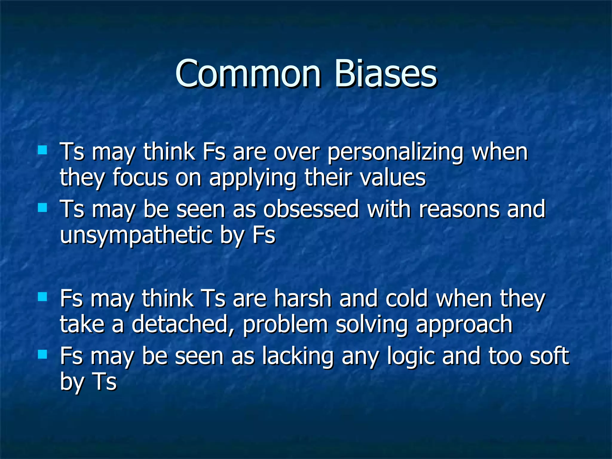 Common Biases Ts may think Fs are over personalizing when they focus on applying their values Ts may be seen as obsessed with reasons and unsympathetic by Fs Fs may think Ts are harsh and cold when they take a detached, problem solving approach Fs may be seen as lacking any logic and too soft by Ts 