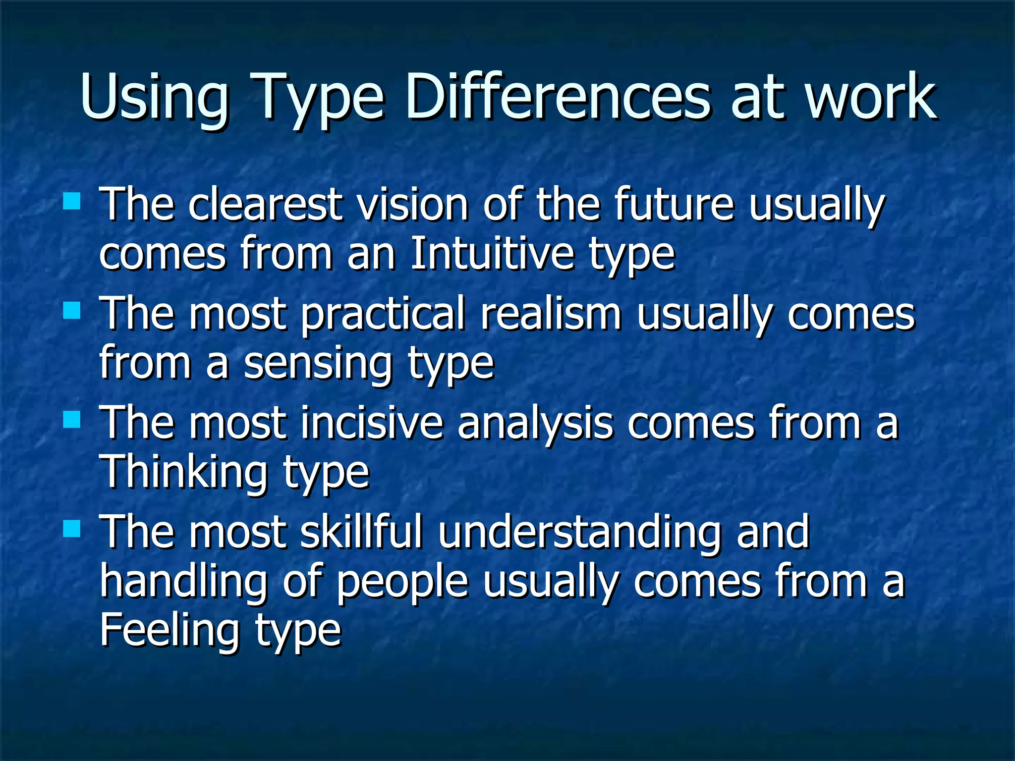 Using Type Differences at work The clearest vision of the future usually comes from an Intuitive type The most practical realism usually comes from a sensing type The most incisive analysis comes from a Thinking type The most skillful understanding and handling of people usually comes from a Feeling type 