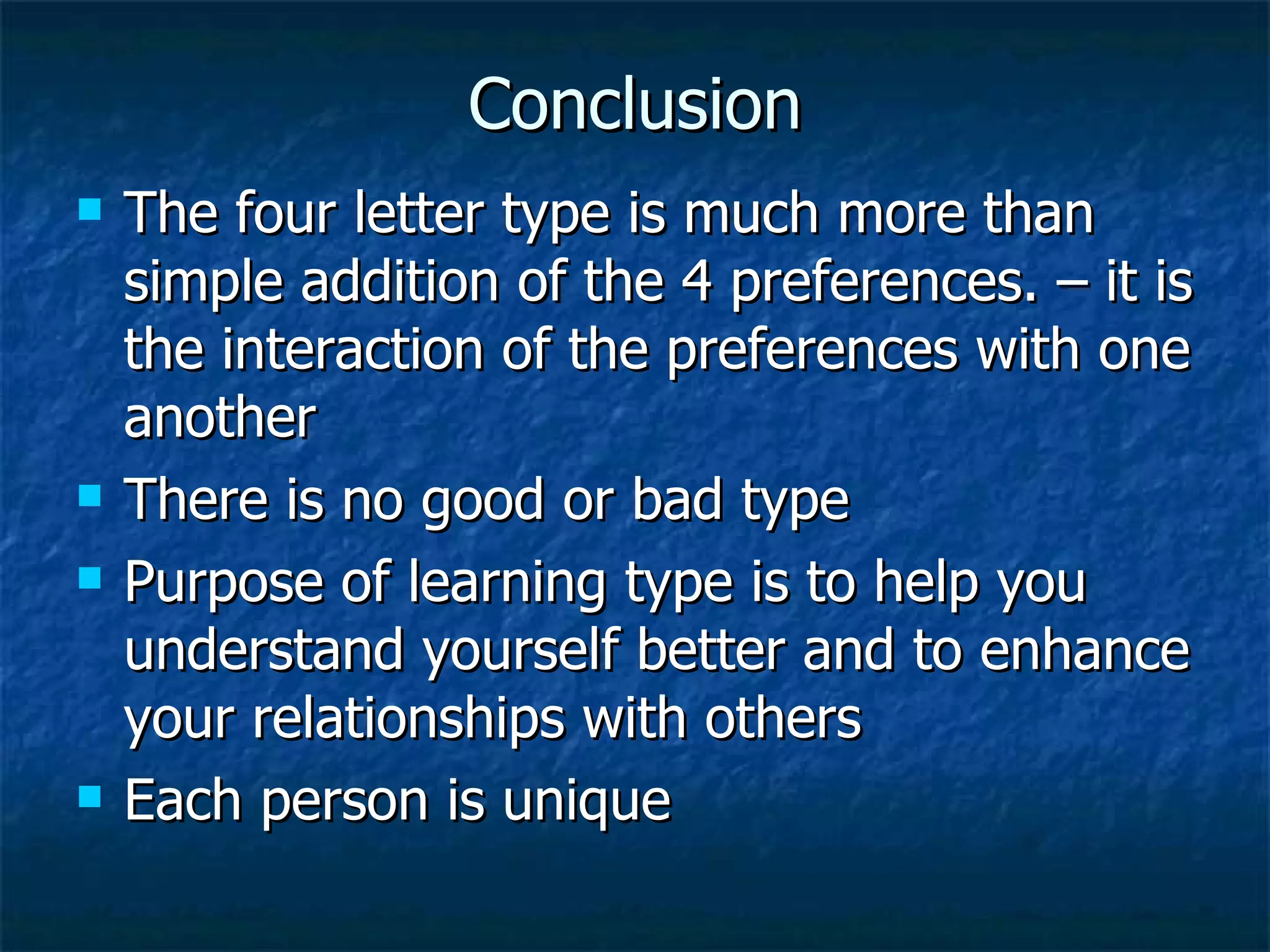 Conclusion The four letter type is much more than simple addition of the 4 preferences. – it is the interaction of the preferences with one another There is no good or bad type Purpose of learning type is to help you understand yourself better and to enhance your relationships with others Each person is unique 