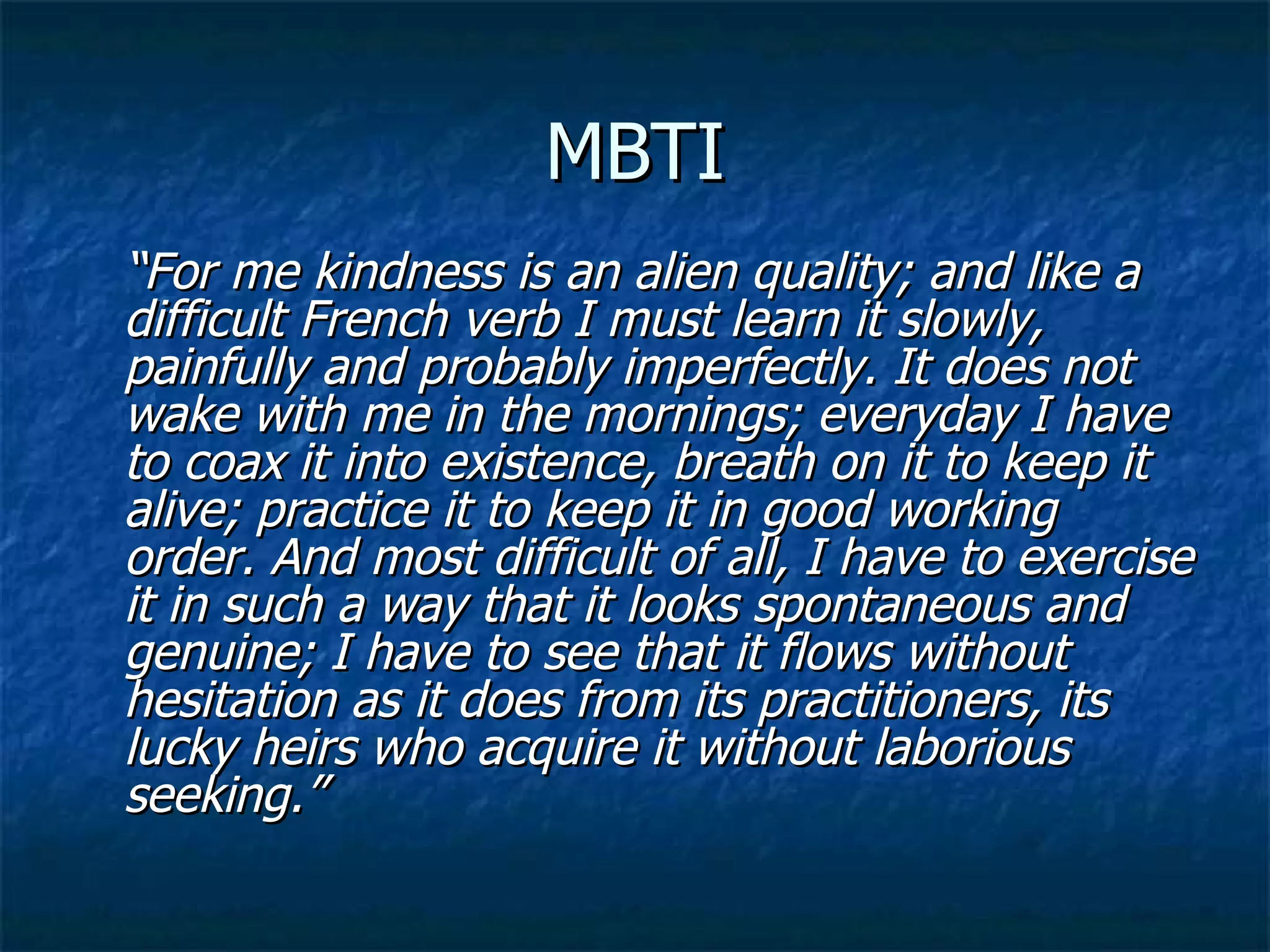 MBTI “ For me kindness is an alien quality; and like a difficult French verb I must learn it slowly, painfully and probably imperfectly. It does not wake with me in the mornings; everyday I have to coax it into existence, breath on it to keep it alive; practice it to keep it in good working order. And most difficult of all, I have to exercise it in such a way that it looks spontaneous and genuine; I have to see that it flows without hesitation as it does from its practitioners, its lucky heirs who acquire it without laborious seeking.” 