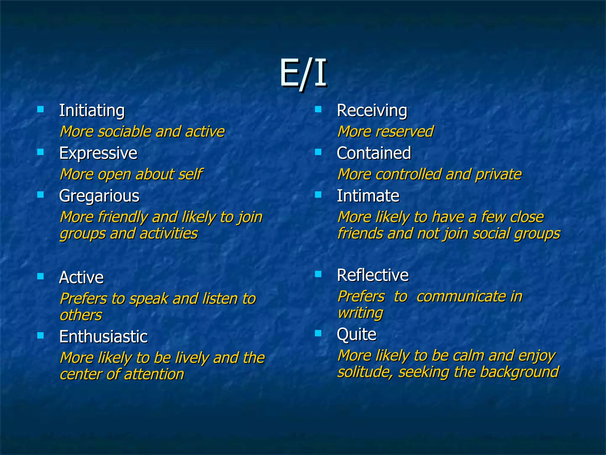 E/I Initiating More sociable and active Expressive More open about self Gregarious More friendly and likely to join groups and activities Active Prefers to speak and listen to others Enthusiastic More likely to be lively and the center of attention Receiving More reserved Contained More controlled and private Intimate More likely to have a few close friends and not join social groups Reflective Prefers  to  communicate in writing Quite More likely to be calm and enjoy solitude, seeking the background 