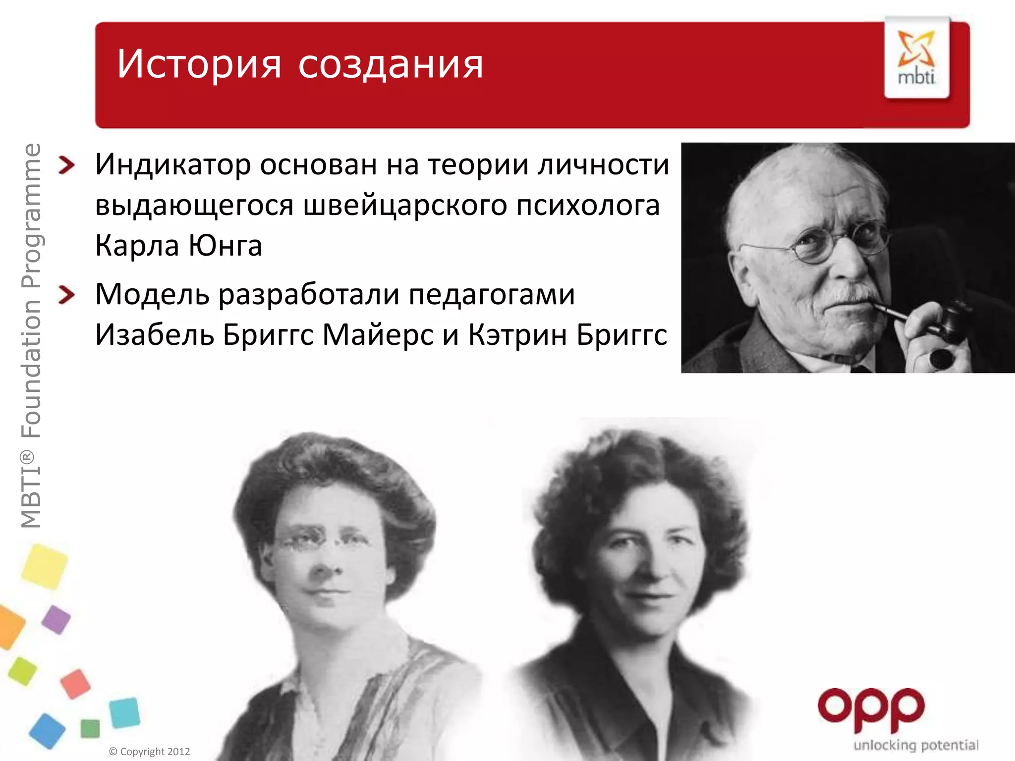 MBTI®FoundationProgramme
© Copyright 2012 OPP Ltd. All rights reserved.
Индикатор основан на теории личности
выдающегося швейцарского психолога
Карла Юнга
Модель разработали педагогами
Изабель Бриггс Майерс и Кэтрин Бриггс
История создания
 